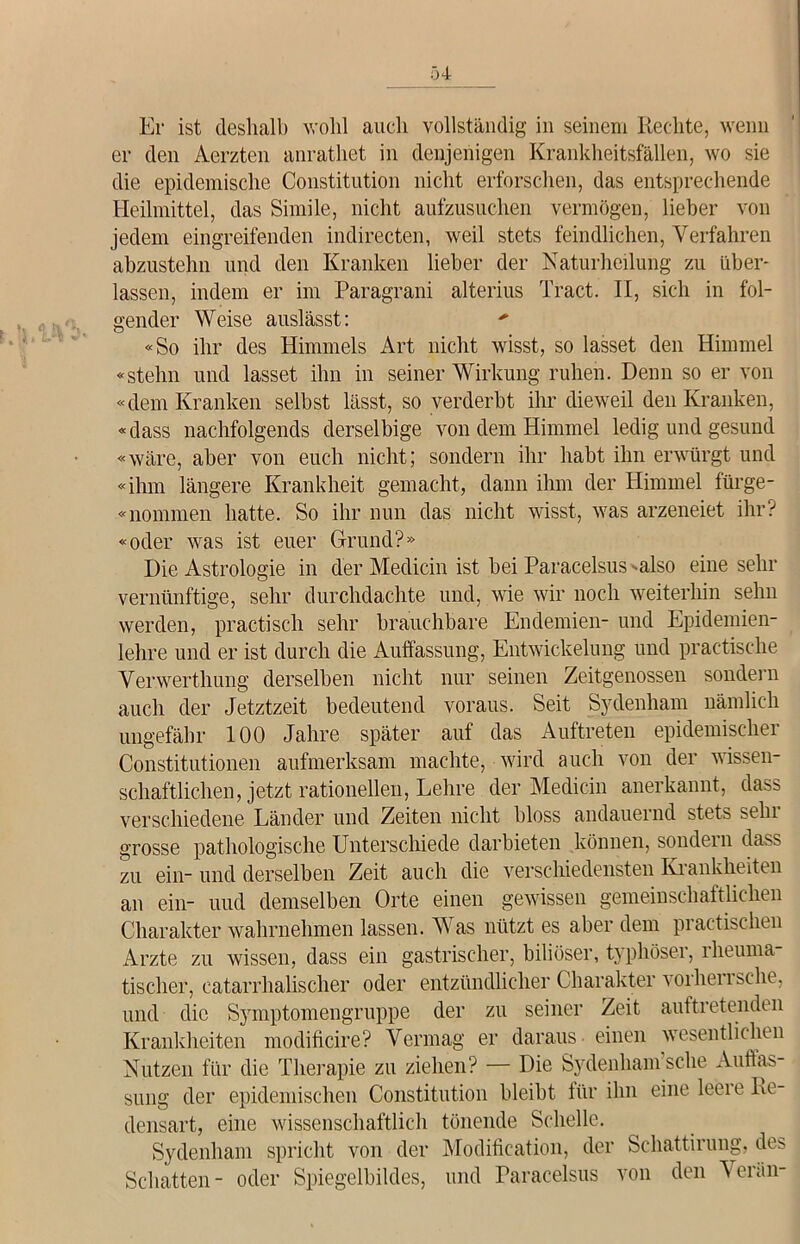 Er ist deshalb wohl auch vollständig in seinem Rechte, wenn er den Aerzten anrathet in denjenigen Krankheitsfällen, wo sie die epidemische Constitution nicht erforschen, das entsprechende Heilmittel, das Simile, nicht aufzusuchen vermögen, lieber von jedem eingreifenden indirecten, weil stets feindlichen, Verfahren abzustehn und den Kranken lieber der Naturheilung zu über- lassen, indem er im Paragrani alterius Tract. II, sich in fol- gender Weise auslässt: «So ihr des Himmels Art nicht wisst, so lasset den Himmel «stehn und lasset ihn in seinerWirkung ruhen. Denn so er von «dem Kranken selbst lässt, so verderbt ihr dieweil den Kranken, «dass nachfolgends derselbige von dem Himmel ledig und gesund «wäre, aber von euch nicht; sondern ihr habt ihn erwürgt und «ihm längere Krankheit gemacht, dann ihm der Himmel fürge- «nommen hatte. So ihr nun das nicht wisst, was arzeneiet ihr? «oder was ist euer Grund?» Die Astrologie in der Medicin ist bei Paracelsus •■also eine sehr vernünftige, sehr durchdachte und, wie wir noch weiterhin sehn werden, practisch sehr brauchbare Endemien- und Epidemien- lehre und er ist durch die Auffassung, Entwickelung und practische Verwerthung derselben nicht nur seinen Zeitgenossen sondern auch der Jetztzeit bedeutend voraus. Seit Sydenham nämlich ungefähr 100 Jahre später auf das Auftreten epidemischer Constitutionen aufmerksam machte, wird auch von der wissen- schaftlichen, jetzt rationellen, Lehre der Medicin anerkannt, dass verschiedene Länder und Zeiten nicht bloss andauernd stets sein grosse pathologische Unterschiede darbieten können, sondern dass zu ein-und derselben Zeit auch die verschiedensten Krankheiten an ein- uud demselben Orte einen gewissen gemeinschaftlichen Charakter wahrnehmen lassen. Was nützt es aber dem practLehen Arzte zu wissen, dass ein gastrischer, biliöser, typhöser, rheuma tischer, eatarrhalischer oder entzündlicher Charakter vorherrsche, und die Symptomengruppe der zu seiner Zeit auftretenden Krankheiten modificire? Vermag er daraus einen wesentlichen Nutzen für die Therapie zu ziehen? — Die Sydenham sehe Auffas- sung der epidemischen Constitution bleibt für ihn eine leere Re- densart, eine wissenschaftlich tönende Schelle. Sydenham spricht von der Modification, der Schattirung, des Schatten- oder Spiegelbildes, und Paracelsus von den Verän-
