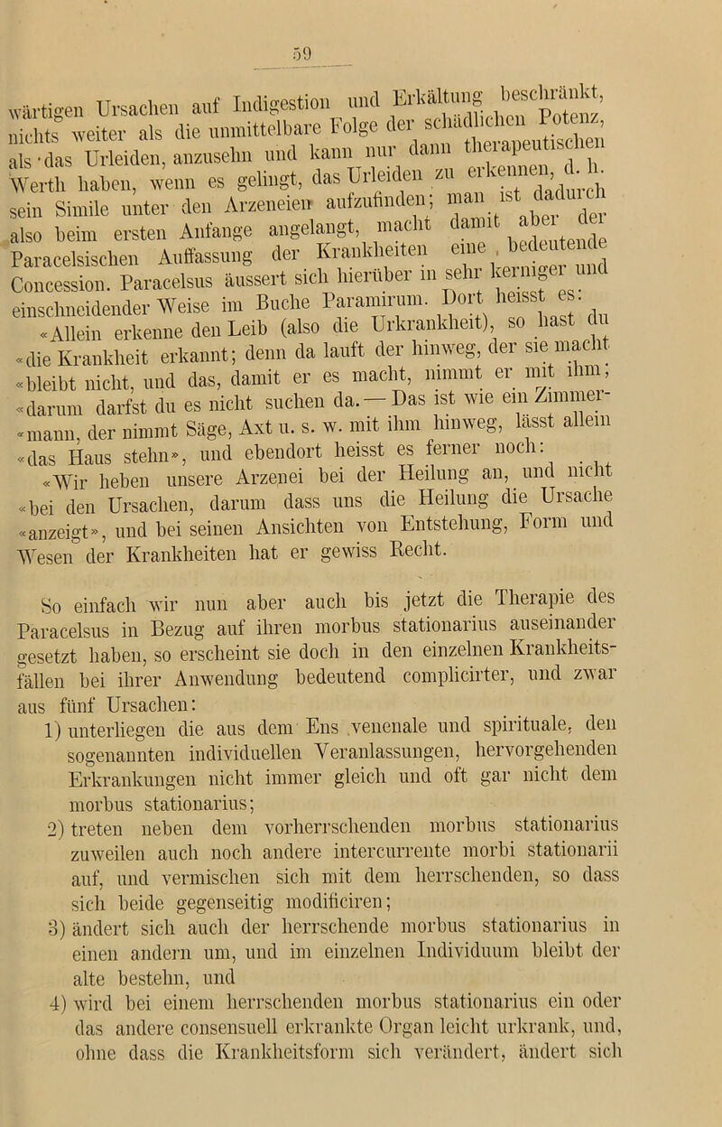„•artigen Ursachen auf Indigestion und Erhaltung beselig nichts weiter als die unmittelbare Folge der schattehuii Potenz, als-das Urieiden, anzusehn und kann nur dann tl P' h Werth haben, wenn es gelingt, das Urieiden zu ■ v ’ ' sein Simile unter den Ammeien aufzufinden; mau gst .daduK also beim ersten Anfänge angelangt macht damit *** Paracelsischen Auffassung der Krankheiten eine bedeutende Concession. Paracelsus aussert sich hierüber in sehr kerni»ei ui einschneidender Weise im Buche Param rum. Dort heisst es «Allein erkenne den Leib (also die Urkrankheit) so hast «die Krankheit erkannt; denn da lauft der hinweg der sie macht «bleibt nicht, und das, damit er es macht, nimmt <;i mit 1I11 , «darum darfst du es nicht suchen da. —Das ist wie em /.miinei- «mann, der nimmt Säge, Axt u. s. w. mit ihm hinweg, lasst allem «das Haus stehn«, und ebendort heisst es ferner noch: «Wir heben unsere Arzenei bei der Heilung an, und nicht «bei den Ursachen, darum dass uns die Heilung die Ursache «anzeigt», und bei seinen Ansichten von Entstehung, Form und Wesen der Krankheiten hat er gewiss Recht. So einfach wir nun aber auch bis jetzt die Therapie des Paracelsus in Bezug auf ihren morbus stationaiius auseinandei gesetzt haben, so erscheint sie doch in den einzelnen Krankheits- fällen bei ihrer Anwendung bedeutend complicirter, und zwar aus fünf Ursachen: 1) unterliegen die aus dem Ens venenale und spirituale, den sogenannten individuellen Veranlassungen, hervorgehenden Erkrankungen nicht immer gleich und oft gar nicht dem morbus stationarius; 2) treten neben dem vorherrschenden morbus stationarius zuweilen auch noch andere intercurrente morbi stationarii auf, und vermischen sich mit dem herrschenden, so dass sich beide gegenseitig modificiren; 3) ändert sich auch der herrschende morbus stationarius in einen andern um, und im einzelnen Individuum bleibt der alte bestehn, und 4) wird bei einem herrschenden morbus stationarius ein oder das andere consensuell erkrankte Organ leicht urkrank, und, ohne dass die Krankheitsform sich verändert, ändert sich