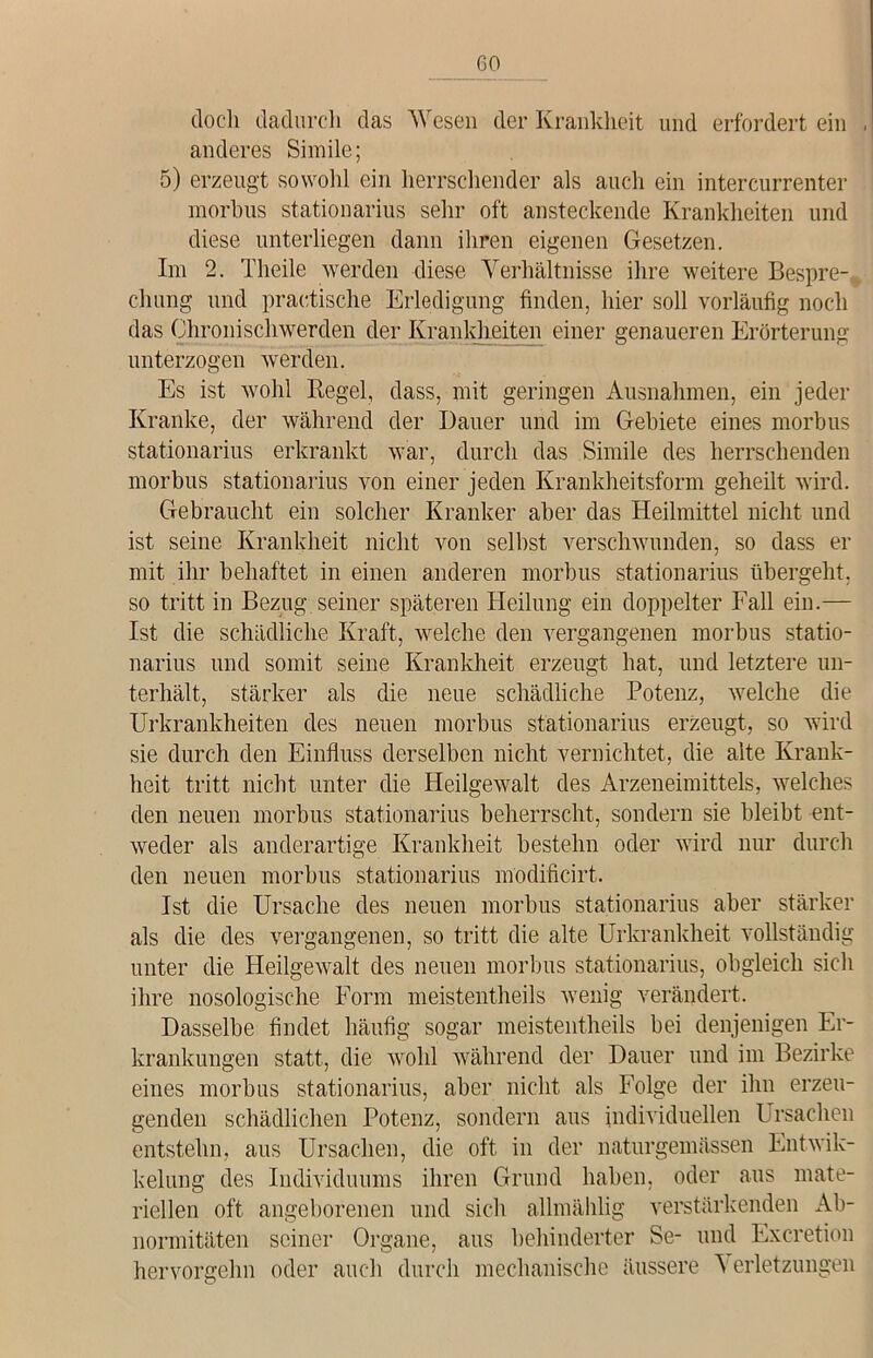 6° doch dadurch das Wesen der Krankheit und erfordert ein , anderes Simile; 5) erzeugt sowohl ein herrschender als auch ein intercurrenter morbus stationarius sehr oft ansteckende Krankheiten und diese unterliegen dann ihren eigenen Gesetzen. Im 2. Theile werden diese Verhältnisse ihre weitere Bespre- chung und praktische Erledigung finden, hier soll vorläufig noch das Chronischwerden der Krankheiten einer genaueren Erörterung unterzogen werden. Es ist wohl Regel, dass, mit geringen Ausnahmen, ein jeder Kranke, der während der Dauer und im Gebiete eines morbus stationarius erkrankt war, durch das Simile des herrschenden morbus stationarius von einer jeden Krankheitsform geheilt wird. Gebraucht ein solcher Kranker aber das Heilmittel nicht und ist seine Krankheit nicht von selbst verschwunden, so dass er mit ihr behaftet in einen anderen morbus stationarius übergeht, so tritt in Bezug seiner späteren Heilung ein doppelter Fall ein.— Ist die schädliche Kraft, welche den vergangenen morbus statio- narius und somit seine Krankheit erzeugt hat, und letztere un- terhält, stärker als die neue schädliche Potenz, welche die Urkrankheiten des neuen morbus stationarius erzeugt, so wird sie durch den Einfluss derselben nicht vernichtet, die alte Krank- heit tritt nicht unter die Heilgewalt des Arzeneimittels, welches den neuen morbus stationarius beherrscht, sondern sie bleibt ent- weder als anderartige Krankheit bestehn oder wird nur durch den neuen morbus stationarius modificirt. Ist die Ursache des neuen morbus stationarius aber stärker als die des vergangenen, so tritt die alte Urkrankheit vollständig unter die Heilgewalt des neuen morbus stationarius, obgleich sich ihre nosologische Form meistentheils wenig verändert. Dasselbe findet häufig sogar meistentheils bei denjenigen Er- krankungen statt, die wohl während der Dauer und im Bezirke eines morbus stationarius, aber nicht als Folge der ihn erzeu- genden schädlichen Potenz, sondern aus individuellen Ursachen entstehn, aus Ursachen, die oft in der naturgemässen Entwik- kelung des Individuums ihren Grund haben, oder aus mate- riellen oft angeborenen und sich allmählig verstärkenden Ab- normitäten seiner Organe, aus behinderter Se- und Excretion hervorgehn oder auch durch mechanische äussere Verletzungen