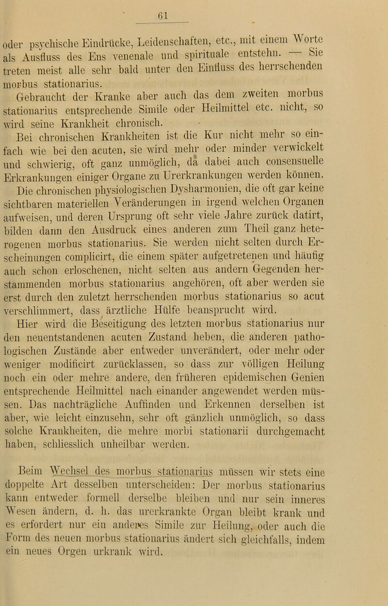 oder psychische Eindrücke, Leidenschaften, etc., mit einem Woite als Ausfluss des Ens venenale und spirituale entstehn. Sie treten meist alle sehr bald unter den Einfluss des heu sehenden morbus stationarius. Gebraucht der Kranke aber auch das dem zweiten moibus stationarius entsprechende Simile oder Heilmittel etc. nicht, so wird seine Krankheit chronisch. Bei chronischen Krankheiten ist die Kur nicht mehr so ein- fach wie bei den acuten, sie wird mehr oder minder verwickelt und schwierig, oft ganz unmöglich, da dabei auch consensuelle Erkrankungen einiger Organe zu Urerkrankungen werden können. Die chronischen physiologischen Dysharmonien, die oft gar keine sichtbaren materiellen Veränderungen in irgend welchen Organen aufweisen, und deren Ursprung oft sehr viele Jahre zurück datirt, bilden dann den Ausdruck eines anderen zum Theil ganz hete- rogenen morbus stationarius. Sie werden nicht selten durch Er- scheinungen complicirt, die einem später aufgetretenen und häufig auch schon erloschenen, nicht selten aus andern Gegenden her- stammenden morbus stationarius angehören, oft aber werden sie erst durch den zuletzt herrschenden morbus stationarius so acut verschlimmert, dass ärztliche Hülfe beansprucht wird. Hier wird die Beseitigung des letzten morbus stationarius nur den neuentstandenen acuten Zustand heben, die anderen patho- logischen Zustände aber entweder unverändert, oder mehr oder weniger modificirt zurücklassen, so dass zur völligen Heilung noch ein oder mehre andere, den früheren epidemischen Genien entsprechende Heilmittel nach einander angewendet werden müs- sen. Das nachträgliche Auffinden und Erkennen derselben ist aber, wie leicht einzusehn, sehr oft gänzlich unmöglich, so dass solche Krankheiten, die mehre morbi stationarii durchgemacht haben, schliesslich unheilbar werden. Beim Wechsel des morbus stationarius müssen wir stets eine doppelte Art desselben unterscheiden: Der morbus stationarius kann entweder formell derselbe bleiben und nur sein inneres Wesen ändern, d. h. das .urerkrankte Organ bleibt krank und es erfordert nur ein anderes Simile zur Heilung, oder auch die Form des neuen morbus stationarius ändert sich gleichfalls, indem ein neues Orgen urkrank wird.