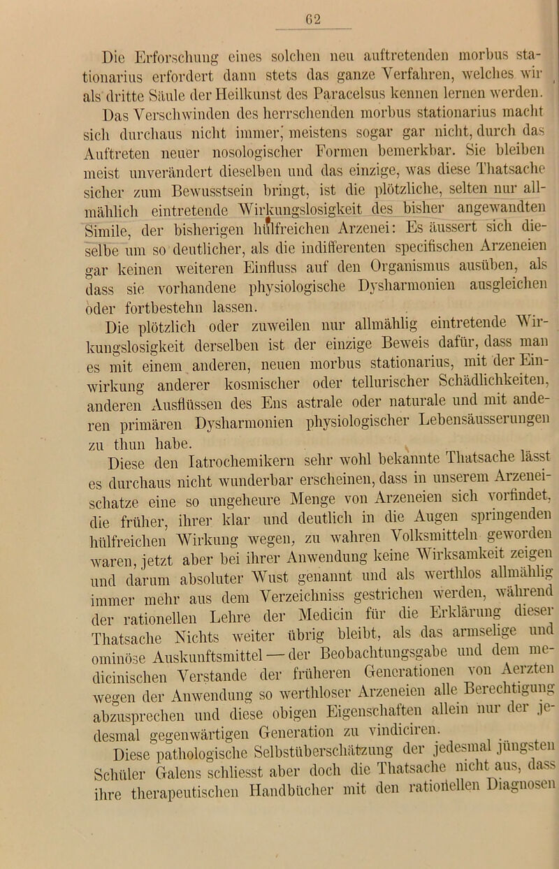 G2 Die Erforschung eines solchen neu auftretenden morbus sta- tionarius erfordert dann stets das ganze Verfahren, welches wir _ als dritte Säule der Heilkunst des Paracelsus kennen lernen werden. Das Verschwinden des herrschenden morbus stationarius macht sich durchaus nicht immer,' meistens sogar gar nicht, durch das Auftreten neuer nosologischer Formen bemerkbar. Sie bleiben meist unverändert dieselben und das einzige, was diese Thatsache sicher zum Bewusstsein bringt, ist die plötzliche, selten nur all- mählich eintretende Wirkungslosigkeit des bisher angewandten Simile, der bisherigen hülfreichen Arzenei: Es äussert sich die- selbe um so deutlicher, als die indifferenten specifischen Arzeneien gar keinen weiteren Einfluss auf den Organismus ausüben, als dass sie vorhandene physiologische Dysharmonien ausgleichen oder fortbestehn lassen. . Die plötzlich oder zuweilen nur allmählig eintretende V ii- kungslosigkeit derselben ist der einzige Beweis dafür, dass man es mit einem anderen, neuen morbus stationarius, mit dei Ein- wirkung anderer kosmischer oder tellurischer Schädlichkeiten, anderen Ausflüssen des Ens astrale oder naturale und mit ande- ren primären Dysharmonien physiologischer Lebensäusserungen zu thun habe. Diese den Iatrochemikern sehr wohl bekannte Thatsache lässt es durchaus nicht wunderbar erscheinen, dass in unserem Arzenei- schatze eine so ungeheure Menge von Arzeneien sich vorfindet, die früher, ihrer klar und deutlich in die Augen springenden hülfreichen Wirkung wegen, zu wahren Volksmitteln geworden waren, jetzt aber bei ihrer Anwendung keine Wirksamkeit zeigen und darum absoluter Wust genannt und als werthlos allmählig immer mehr aus dem Verzeichniss gestrichen werden, wahrend der rationellen Lehre der Medicin für die Erklärung dieser Thatsache Nichts weiter übrig bleibt, als das armselige und ominöse Auskunftsmittel — der Beobachtungsgabe und dem me- dicinischen Verstände der früheren Generationen von Aerzten wegen der Anwendung so werthloser Arzeneien alle Beiechtigung abzusprechen und diese obigen Eigenschaften allein nur der je- desmal gegenwärtigen Generation zu vindiciren. Diese pathologische Selbstüberschätzung der jedesmal jüngsten Schüler (ialens schliesSt aber (loch die Thatsache mellt aus, dass ihre therapeutischen Handbücher mit den ratioiieUen Diagnosen