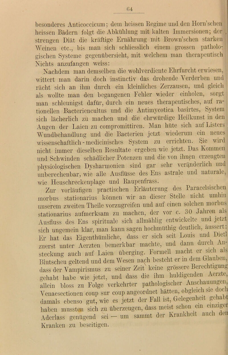 04 besonderes Anticoccicuni; dem heissen Regime und den Horn’schen heissen Bädern folgt die Abkühlung mit kalten Immersionen; der , strengen Diät die kräftige Ernährung mit Brown’sehen starken Weinen etc., bis man sich schliesslich einem grossen patliolo- : gischen Systeme gegenübersieht, mit welchem man therapeutisch Nichts anzufangen weiss: Nachdem man demselben die wohlverdiente Ehrfurcht erwiesen, wittert man darin doch instinctiv das drohende Verderben und rächt sich an ihm durch ein kleinliches Zerzausen, und gleich als wollte man den begangenen Fehler wieder einholen, sorgt man schleunigst dafür, durch ein neues therapeutisches, auf ra- tionellen Bacteriencultus und die Antimycotica basirtes, System sich lächerlich zu machen und die ehrwürdige Heilkunst in den Augen der Laien zu compromittiren. Man hüte sich auf Listers Wundbehandlung und die Bacterien jetzt wiederum ein neues wissenschaftlich - medicinisches System zu errichten. Sie niid nicht immer dieselben Resultate ergeben wie jetzt. Das Kommen und Schwinden schädlicher Potenzen und die von ihnen erzeugten physiologischen Dysharmonien sind gar sehr veränderlich und unberechenbar, wie alle Ausflüsse des Ens astrale und natuiale, wie Heuschreckenplage und Raupenfrass. Zur vorläufigen practischen Erläuterung des Paracelsischen morbus stationarius können wir an dieser Stelle nicht umhin unserem zweiten Theile vorzugreifen und auf einen solchen moibus stationarius aufmerksam zu machen, der vor c. 30 Jahren als Ausfluss des Ens spirituale sich allmählig entwickelte und jetzt sich ungemein klar, man kann sagen hochmüthig deutlich, aussert: Er hat das Eigentümliche, dass er sich seit Louis und Di er, zuerst unter Aerzten bemerkbar machte, und dann durch An- steckung auch auf Laien überging. Formell macht er sich als Blutscheu geltend und dem Wesen nach besteht er in dem (Hauben, dass der Vampirismus zu seiner Zeit' keine grössere Berechtigung gehabt habe wie jetzt, und dass die ihm huldigenden Aerzte, allein bloss zu Folge verkehrter pathologiscliei Anse lauun^en, Venaesectionen coup sur coup angeordnet hätten, obg elc l0<| * damals ebenso gut, wie es jetzt der Fall ist, Gelegenheit gehabt haben mussten sich zu überzeugen, dass meist schon ein einzige Aderlass genügend sei — um sammt der Krankbeit auc 1 c ei Kranken zu beseitigen.