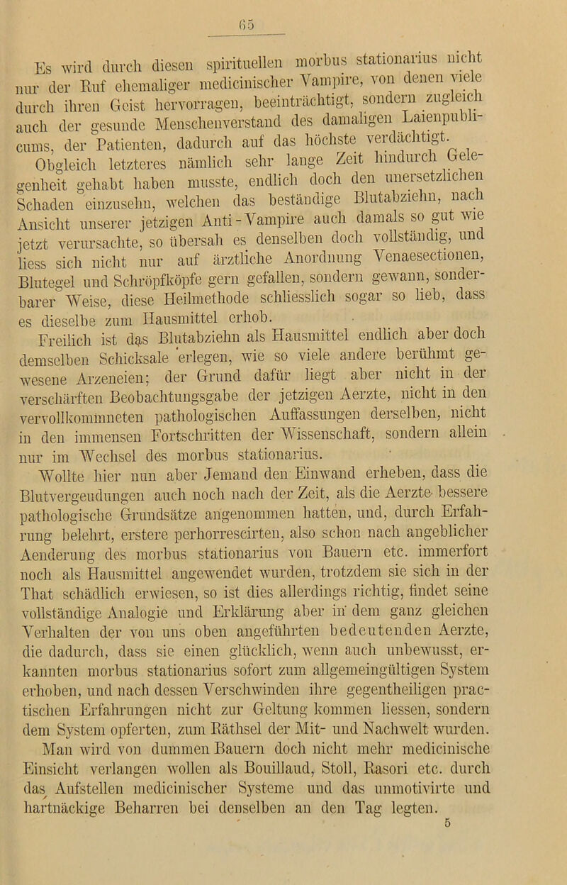 Es wird durch diesen spirituellen morbus stationarius nicht nur der Ruf ehemaliger medicinischer Vampire, von denen viele durch ihren Geist hervorragen, beeinträchtigt, sondern zugleich auch der gesunde Menschenverstand des damaligen Laienpubli- cums, der Patienten, dadurch auf das höchste verdächtigt. Obgleich letzteres nämlich sehr lange Zeit hindurch Gele- genheit gehabt haben musste, endlich doch den unersetzlichen Schaden einzusehn, welchen das beständige Blutabziehn, nach Ansicht unserer jetzigen Anti-Vampire auch damals so gut wie jetzt verursachte, so übersah es denselben doch vollständig, und liess sich nicht nur auf ärztliche Anordnung Venaesectionen, Blutegel und Schröpfköpfe gern gefallen, sondern gewann, sonder- barer Weise, diese Heilmethode schliesslich sogar so lieb, dass es dieselbe zum Hausmittel erhob. Freilich ist das Blutabziehn als Hausmittel endlich aber doch demselben Schicksale 'erlegen, wie so viele andere berühmt ge- wesene Arzeneien; der Grund dafür liegt aber nicht in dei verschärften Beobachtungsgabe der jetzigen Aerzte, nicht in den vervollkommneten pathologischen Auffassungen derselben, nicht in den immensen Fortschritten der Wissenschaft, sondern allein nur im Wechsel des morbus stationanus. Wollte hier nun aber Jemand den Einwand erheben, dass die Blutvergeudungen auch noch nach der Zeit, als die Aerzte bessere pathologische Grundsätze angenommen hatten, und, durch Erfah- rung belehrt, erstere perhorrescirten, also schon nach angeblicher Aenderung des morbus stationarius von Bauern etc. immerfort noch als Hausmittel angewendet wurden, trotzdem sie sich in der That schädlich erwiesen, so ist dies allerdings richtig, findet seine vollständige Analogie und Erklärung aber in dem ganz gleichen Verhalten der von uns oben angeführten bedeutenden Aerzte, die dadurch, dass sie einen glücklich, wenn auch unbewusst, er- kannten morbus stationarius sofort zum allgemeingültigen System erhoben, und nach dessen Verschwinden ihre geg,entheiligen prac- tischen Erfahrungen nicht zur Geltung kommen Hessen, sondern dem System opferten, zum Räthsel der Mit- und Nachwelt wurden. Man wird von dummen Bauern doch nicht mehr medicinische Einsicht verlangen wollen als Bouillaud, Stoll, Rasori etc. durch das Aufstellen medicinischer Systeme und das unmotivirte und hartnäckige Beharren bei denselben an den Tag legten.