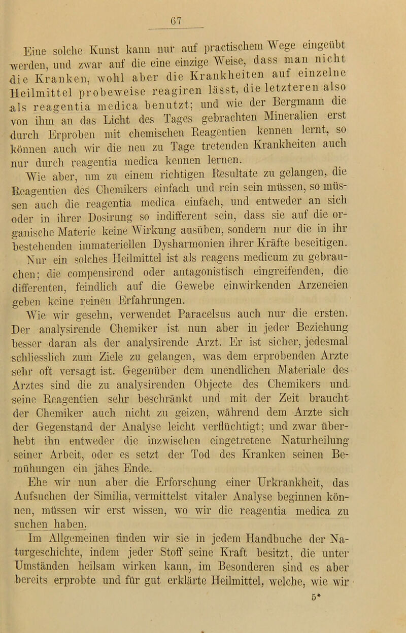 Eine solche Kunst kann nur auf practischem Wege emgeubt werden, und zwar auf die eine einzige Weise, dass man nicht die Kranken, wohl aber die Krankheiten auf einzelne Heilmittel probeweise reagiren lässt, die letzteren also als reagentia me di ca benutzt; und wie der Bergmann die von ihm an das Licht des Tages gebrachten Mineralien erst durch Erproben mit chemischen Reagentien kennen lernt, so können auch wir die neu zu Tage tretenden Krankheiten auch nur durch reagentia medica kennen lernen. Wie aber, um zu einem richtigen Resultate zu gelangen, die Reagentien des Chemikers einfach und rein sein müssen, so müs- sen 'auch die reagentia medica einfach, und entweder an sich oder in ihrer Dosirung so indifferent sein, dass sie auf die or- ganische Materie keine Wirkung ausüben, sondern nur die in ihr bestehenden immateriellen Dysharmonien ihrer Kräfte beseitigen. Nur ein solches Heilmittel ist als reagens medicum zu gebrau- chen; die compensirend oder antagonistisch eingreifenden, die differenten, feindlich auf die Gewebe einwirkenden Arzeneien geben keine reinen Erfahrungen. Wie wir gesehn, verwendet Paracelsus auch nur die ersten. Der analysirende Chemiker ist nun aber in jeder Beziehung besser daran als der analysirende Arzt. Er ist sicher, jedesmal schliesslich zum Ziele zu gelangen, was dem erprobenden Arzte sehr oft versagt ist. Gegenüber dem unendlichen Materiale des Arztes sind die zu analysirenden Objecte des Chemikers und seine Reagentien sehr beschränkt und mit der Zeit braucht der Chemiker auch nicht zu geizen, während dem Arzte sich der Gegenstand der Analyse leicht verflüchtigt; und zwar über- hebt ihn entweder die inzwischen eingetretene Naturheilung seiner Arbeit, oder es setzt der Tod des Kranken seinen Be- mühungen ein jähes Ende. Ehe wir nun aber die Erforschung einer Urkrankheit, das Aufsuchen der Similia, vermittelst vitaler Analyse beginnen kön- nen, müssen wir erst wissen, wo wir die reagentia medica zu suchen haben. Im Allgemeinen finden wir sie in jedem Handbuche der Na- turgeschichte, indem jeder Stoff seine Kraft besitzt, die unter Umständen heilsam wirken kann, im Besonderen sind es aber bereits erprobte und für gut erklärte Heilmittel, welche, wie wir 5*