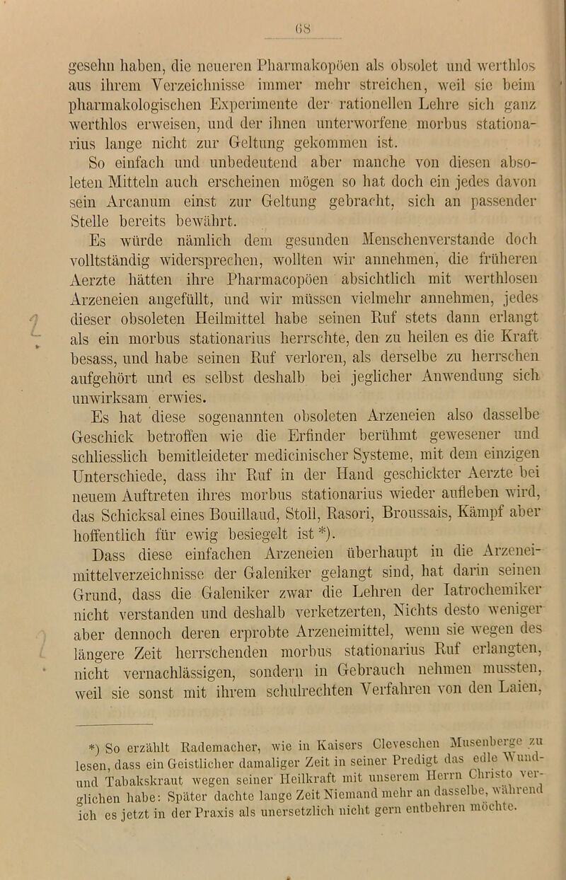 gesehn haben, die neueren Pharmakopoen als obsolet und werthlos aus ihrem Verzeichnisse immer mehr streichen, weil sie beim pharmakologischen Experimente der rationellen Lehre sich ganz werthlos erweisen, und der ihnen unterworfene morbus stationa- rius lange nicht zur Geltung gekommen ist. So einfach und unbedeutend aber manche von diesen abso- leten Mitteln auch erscheinen mögen so hat doch ein jedes davon sein Arcanum einst zur Geltung gebracht, sich an passender Stelle bereits bewährt. Es würde nämlich dem gesunden Menschenverstände doch vollständig widersprechen, wollten wir annehmen, die früheren Aerzte hätten ihre Pharmacopöen absichtlich mit werthlosen Arzeneien angefüllt, und wir müssen vielmehr annehmen, jedes dieser obsoleten Heilmittel habe seinen Ruf stets dann erlangt als ein morbus stationarius herrschte, den zu heilen es die Kraft besass, und habe seinen Ruf verloren, als derselbe zu herrschen aufgehört und es selbst deshalb bei jeglicher Anwendung sich unwirksam erwies. Es hat diese sogenannten obsoleten Arzeneien also dasselbe Geschick betroffen wie die Erfinder berühmt gewesener und schliesslich bemitleideter medicinischer Systeme, mit dem einzigen Unterschiede, dass ihr Ruf in der Hand geschickter Aerzte bei neuem Auftreten ihres morbus stationarius wieder aufleben wird, das Schicksal eines Bouillaud, Stoll, Rasori, Broussais, Kämpf aber hoffentlich für ewig besiegelt ist*). Dass diese einfachen Arzeneien überhaupt in die Arzenei- mittelverzeichnisse der Galeniker gelangt sind, hat darin seinen Grund, dass die Galeniker zwar die Lehren der Iatrochemiker nicht verstanden und deshalb verketzerten, Nichts desto weniger aber dennoch deren erprobte Arzeneimittel, wenn sie wegen des längere Zeit herrschenden morbus stationarius Ruf erlangten, nicht vernachlässigen, sondern in Gebrauch nehmen mussten, weil sie sonst mit ihrem Schulrechten Verfahren \on den Laien, *) So erzählt Rademacher, wie in Kaisers Cleveschen Musenberge zu lesen, dass ein Geistlicher damaliger Zeit in seiner Predigt das edle Mund- und Tabakskraut wegen seiner Heilkraft mit unserem Herrn Chnsto Ul- richen habe; Später dachte lange Zeit Niemand mehr an dasselbe, wahrend ich es jetzt in der Praxis als unersetzlich nicht gern entbehren möchte.