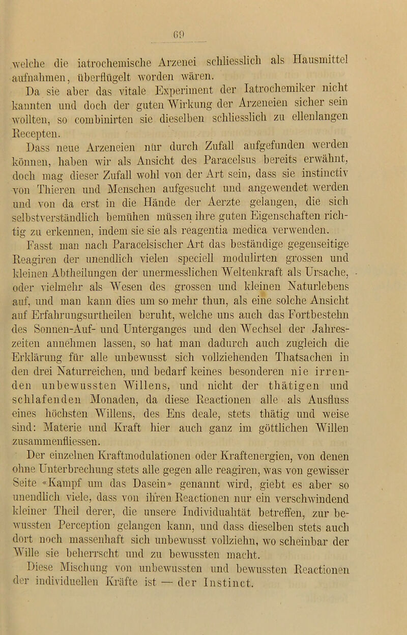 GO welche die iatrochemische Arzenei schliesslich als Hausmittel aufnahmen, überflügelt worden wären. Da sie aber das vitale Experiment der Iatrochemiker nicht kannten und doch der guten Wirkung der Arzeneien sicher sein wollten, so combinirten sie dieselben schliesslich zu ellenlangen Recepten. Dass neue Arzeneien nur durch Zufall aufgefunden werden können, haben wir als Ansicht des Paracelsus bereits erwähnt, doch mag dieser Zufall wohl von der Art sein, dass sie instinctiv von Thieren und Menschen aufgesucht und angewendet werden und von da erst in die Hände der Aerzte gelangen, die sich selbstverständlich bemühen müssen ihre guten Eigenschaften rich- tig zu erkennen, indem sie sie als reagentia medica verwenden. Fasst man nach Paracelsischer Art das beständige gegenseitige Reagiren der unendlich vielen speciell modulirten grossen und kleinen Abtheilungen der unermesslichen Weltenkraft als Ursache, oder vielmehr als Wesen des grossen und kleinen Naturlebens auf, und man kann dies um so mehr thun, als eine solche Ansicht auf Erfahrungsurtheilen beruht, welche uns auch das Fortbestehn des Sonnen-Auf- und Unterganges und den Wechsel der Jahres- zeiten annehmen lassen, so hat man dadurch auch zugleich die Erklärung für alle unbewusst sich vollziehenden Thatsachen in den drei Naturreichen, und bedarf keines besonderen nie irren- den unbewussten Willens, und nicht der thätigen und schlafenden Monaden, da diese Reaetionen alle als Ausfluss eines höchsten Willens, des Ens deale, stets thätig und weise sind: Materie und Kraft hier auch ganz im göttlichen Willen zusammenfliessen. Der einzelnen Kraftmodulationen oder Kraftenergien, von denen ohne Unterbrechung stets alle gegen alle reagiren, was von gewisser Seite «Kampf um das Dasein» genannt wird, giebt es aber so unendlich viele, dass von ihren Reaetionen nur ein verschwindend kleiner Tlieil derer, die unsere Individualität betreffen, zur be- wussten Perception gelangen kann, und dass dieselben stets auch dort noch massenhaft sich unbewusst vollziehn, wo scheinbar der Mille sie beherrscht und zu bewussten macht. Diese Mischung von unbewussten und bewussten Reaetionen der individuellen Kräfte ist — der Instinct.