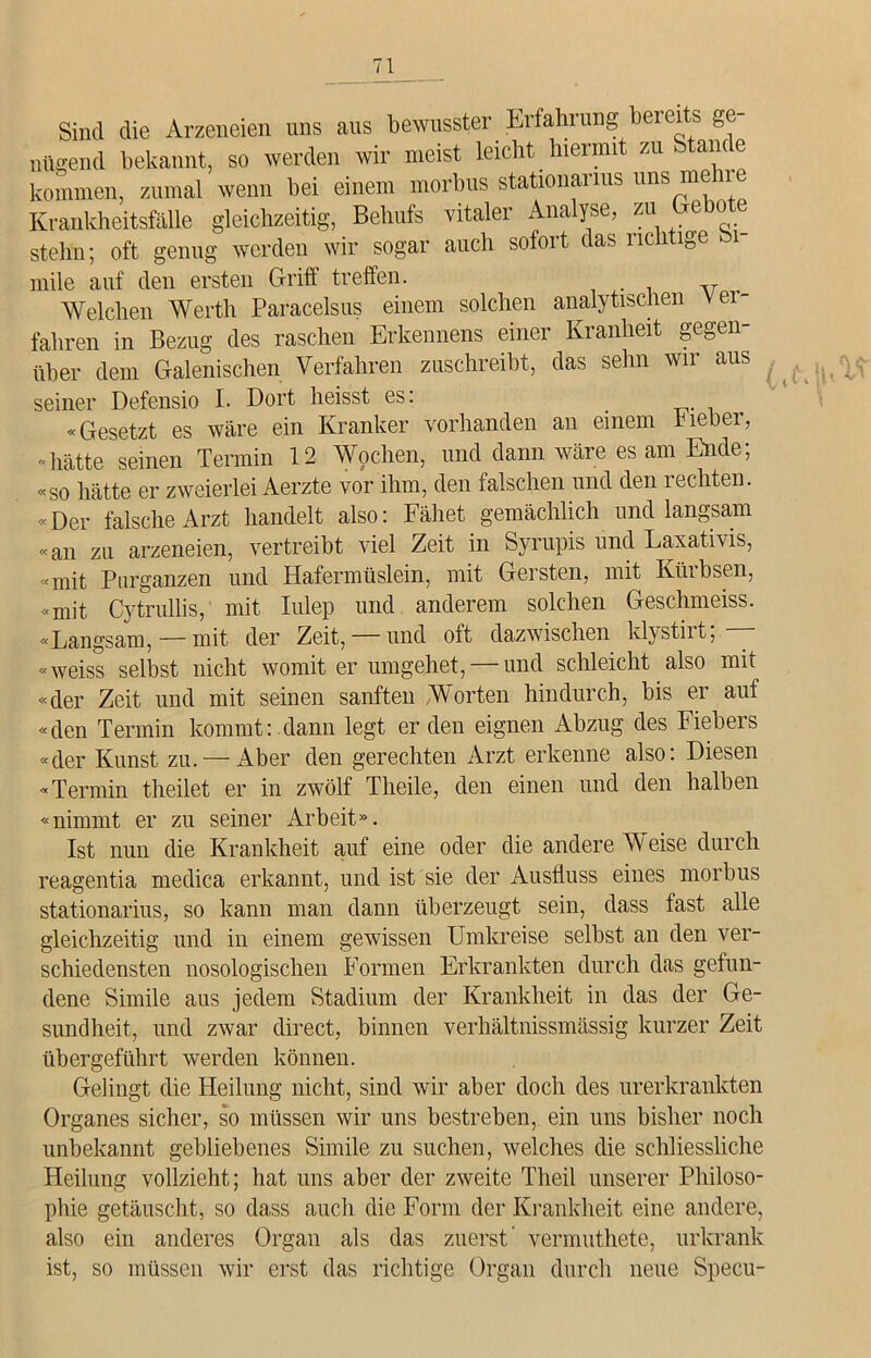 Sind die Arzeneien uns aus bewusster Erfahrung bereits ge- nügend bekannt, so werden wir meist leicht hiermit zu Stande kommen, zumal wenn bei einem morbus stationai ms uns me im Krankheitsfälle gleichzeitig, Behufs vitaler Analyse, zu <je stehn; oft genug werden wir sogar auch sofort das richtige bi mile auf den ersten Griff treffen. v Welchen Werth Paracelsus einem solchen analytischen ver- fahren in Bezug des raschen Erkennens einer Kranheit gegen- über dem Galenischen Verfahren zuschreibt, das sehn wir aus seiner Defensio I. Dort heisst es: _ «Gesetzt es wäre ein Kranker vorhanden an einem rieber, - hätte seinen Termin 12 Wochen, und dann wäre es am Ende; «so hätte er zweierlei Aerzte vor ihm, den falschen und den rechten. «Der falsche Arzt handelt also: Fähet gemächlich und langsam «an zu arzeneien, vertreibt viel Zeit in Syrupis und Laxativis, «mit Pnrganzen und Hafermüslein, mit Gersten, mit Kürbsen, «mit Cytrullis, mit Iulep und anderem solchen Geschmeiss. «Langsam, — mit der Zeit, — und oft dazwischen klystiit, «weiss selbst nicht womit er umgehet, — und schleicht also mit «der Zeit und mit seinen sanften Worten hindurch, bis er auf «den Termin kommt: dann legt erden eignen Abzug des Fiebers «der Kunst zu. — Aber den gerechten Arzt erkenne also: Diesen «Termin theilet er in zwölf Theile, den einen und den halben «nimmt er zu seiner Arbeit». Ist nun die Krankheit auf eine oder die andere W eise durch reagentia medica erkannt, und ist sie der Ausfluss eines morbus stationarius, so kann man dann überzeugt sein, dass fast alle gleichzeitig und in einem gewissen Umkreise selbst an den ver- schiedensten nosologischen Formen Erkrankten durch das gefun- dene Simile aus jedem Stadium der Krankheit in das der Ge- sundheit, und zwar direct, binnen verhältnissmässig kurzer Zeit übergeführt werden können. Gelingt die Heilung nicht, sind wir aber doch des urerkrankten Organes sicher, so müssen wir uns bestreben, ein uns bisher noch unbekannt gebliebenes Simile zu suchen, welches die schliessliche Heilung vollzieht; hat uns aber der zweite Theil unserer Philoso- phie getäuscht, so dass auch die Form der Krankheit eine andere, also ein anderes Organ als das zuerst’ vermuthete, urkrank ist, so müssen wir erst das richtige Organ durch neue Specu-