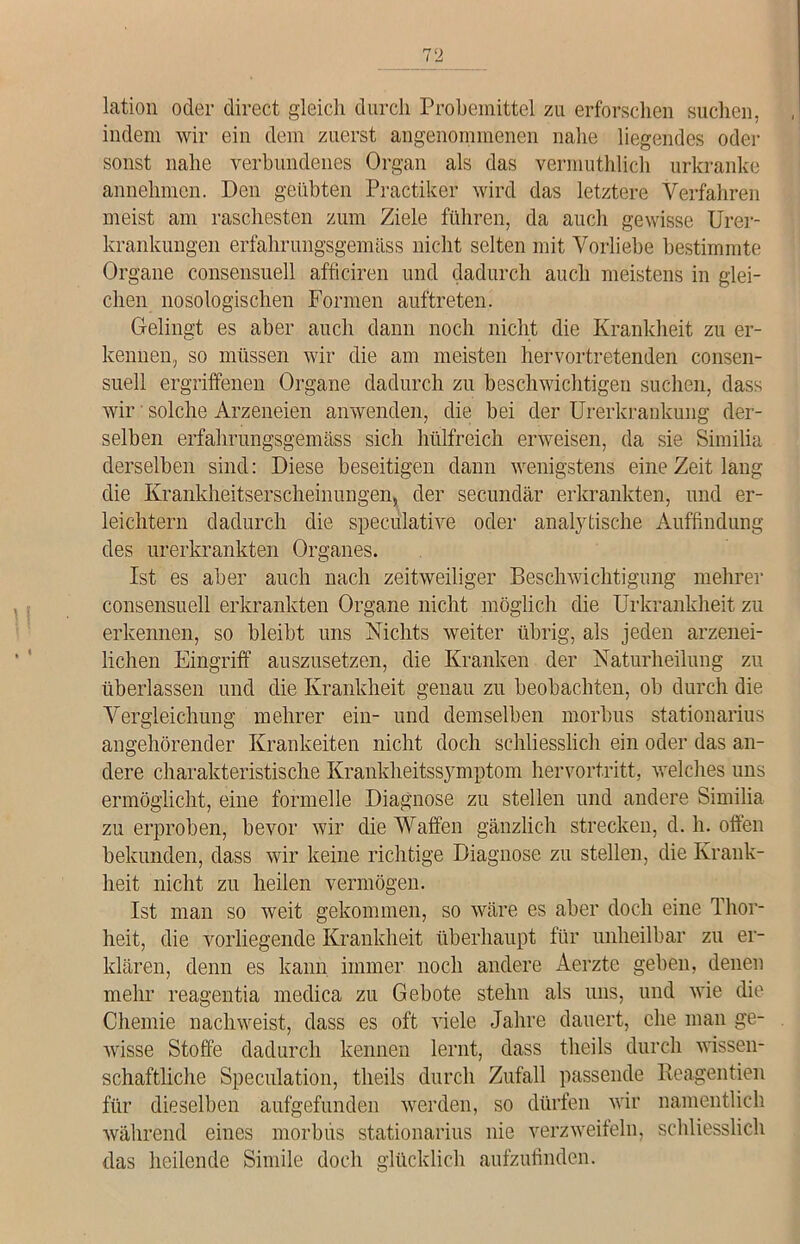 lation oder direct gleich durch Probemittel zu erforschen suchen, indem wir ein dem zuerst angenommenen nahe liegendes oder sonst nahe verbundenes Organ als das vermuthlich urkranke annehmen. Den geübten Practiker wird das letztere Verfahren meist am raschesten zum Ziele führen, da auch gewisse Urer- krankungen erfahrungsgemäss nicht selten mit Vorliebe bestimmte Organe consensuell afficiren und dadurch auch meistens in glei- chen nosologischen Formen auftreten. Gelingt es aber auch dann noch nicht die Krankheit zu er- kennen, so müssen wir die am meisten hervortretenden consen- suell ergriffenen Organe dadurch zu beschwichtigen suchen, dass wir' solche Arzeneien anwenden, die bei der Urerkrankung der- selben erfahrungsgemäss sich hülfreich erweisen, da sie Similia derselben sind: Diese beseitigen dann wenigstens eine Zeit lang die Krankheitserscheinungen, der secundär erkrankten, und er- leichtern dadurch die speculative oder analytische Auffindung des urerkrankten Organes. Ist es aber auch nach zeitweiliger Beschwichtigung mehrer consensuell erkrankten Organe nicht möglich die Urkrankheit zu erkennen, so bleibt uns Nichts weiter übrig, als jeden arzenei- lichen Eingriff auszusetzen, die Kranken der Naturheilung zu überlassen und die Krankheit genau zu beobachten, ob durch die Vergleichung mehrer ein- und demselben morbus stationarius angehörender Krankeiten nicht doch schliesslich ein oder das an- dere charakteristische Krankheitssymptom hervortritt, welches uns ermöglicht, eine formelle Diagnose zu stellen und andere Similia zu erproben, bevor wir die Waffen gänzlich strecken, d. h. offen bekunden, dass wir keine richtige Diagnose zu stellen, die Krank- heit nicht zu heilen vermögen. Ist man so weit gekommen, so wäre es aber doch eine Thor- heit, die vorliegende Krankheit überhaupt für unheilbar zu er- klären, denn es kann immer noch andere Aerzte geben, denen mehr reagentia medica zu Gebote stehn als uns, und wie die Chemie nachweist, dass es oft viele Jahre dauert, che man ge- wisse Stoffe dadurch kennen lernt, dass tlieils durch wissen- schaftliche Speculation, tlieils durch Zufall passende Reagentien für dieselben aufgefunden werden, so dürfen wir namentlich während eines morbus stationarius nie verzweifeln, schliesslich das heilende Simile doch glücklich aufzufinden.