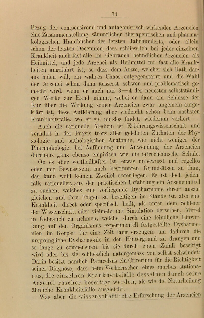 Bezug der compensirend und antagonistisch wirkenden Arzeneien , eine Zusammenstellung sämmtlicher therapeutischen und pharma- kologischen Handbücher des letzten Jahrhunderts, oder allein schon der letzten Decennien, dass schliesslich hei jeder einzelnen Krankheit auch fast alle im Gebrauch befindlichen Arzeneien als Heilmittel, und jede Arzenei als Heilmittel für fast alle Krank- heiten angeführt ist, so dass dem Arzte, welcher sich Iiath dar- aus holen will, ein wahres Chaos entgegenstarrt und die Wahl der Arzenei schon dann äusserst schwer und problematisch ge- macht wird, wenn er auch nur 3—4 der neuesten selbstständi- gen Werke zur Hand nimmt, wobei er dann am Schlüsse der Kur über die Wirkung seiner Arzeneien zwar ungemein aufge- klärt ist, diese Aufklärung aber vielleicht schon beim nächsten Krankheitsfalle, wo er sie nutzlos findet, wiederum verliert. Auch die rationelle Medicin ist Erfahrungswissenschaft und verfährt in der Praxis trotz aller gelehrten Zuthaten der Phy- siologie und pathologischen Anatomie, wie nicht weniger der Pharmakologie, bei Auffindung und Anwendung der Arzeneien durchaus ganz ebenso empirisch wie die iatrochemische Schule. Ob es aber vortheilhafter ist, etwas unbewusst und regellos oder mit Bewusstsein, nach bestimmten Grundsätzen zu thun, das kann wohl keinem Zweifel unterliegen. Es ist doch jeden- falls rationeller, aus der praktischen Erfahrung ein Arzeneimittel zu suchen, welches eine vorliegende Dysharmonie direct auszu- gleichen und ihre Folgen zu beseitigen im Stande ist, also eine Krankheit direct oder specifisch heilt, als unter dem Schleier der Wissenschaft, oder vielmehr mit Simulation derselben, Mittel in Gebrauch zu nehmen, welche durch eine feindliche Einwir- kung auf den Organismus experimentell festgestellte Dysharmo- nien im Körper für eine Zeit lang erzeugen, um dadurch die ursprüngliche Dysharmonie in den Hintergrund zu drängen und so lange zu compensiren, bis sie durch einen Zufall beseitigt wird oder bis sie schliesslich naturgemäss von selbst schwindet. Darin besitzt nämlich Paracelsus ein Criterium für die Richtigkeit seiner Diagnose, dass beim Vorherrschen eines morbus stationa- rius, die einzelnen Krankheitsfälle desselben durch seine Arzenei rascher beseitigt werden, als wie che Naturheilung ähnliche Krankheitsfälle ausgleicht. Was aber die wissenschaftliche Erforschung der Arzeneien