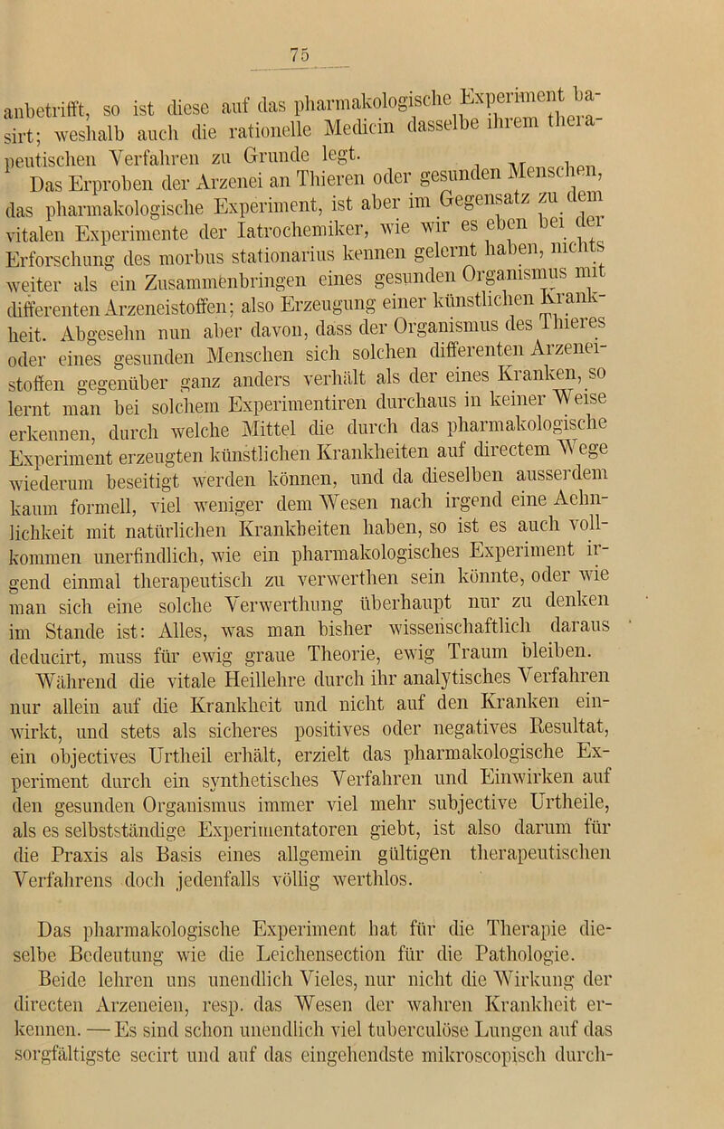 anbetrifft, so ist diese auf das pharmakologische Experiment ba- sirt; weshalb auch die rationelle Medicin dasselbe ihrem theia- peutischen Verfahren zu Grunde legt. Das Erproben der Arzenei an Thieren oder gesunden Menschen, das pharmakologische Experiment, ist aber im Gegensatz zu dem vitalen Experimente der Iatrochemiker, wie wir es eben bei c Erforschung des morbus stationarius kennen gelernt haben, nie 1 weiter als ein Zusammenbringen eines gesunden Organismus mit differenten Arzeneistoffen; also Erzeugung einer künstlichen lvran t- heit. Abgesehn nun aber davon, dass der Organismus des ihieres oder eines gesunden Menschen sich solchen differenten Arzenei- stoffen gegenüber ganz anders verhält als der eines Kranken, so lernt man bei solchem Experimentiren durchaus in keiner Weise erkennen, durch welche Mittel che durch das pharmakologische Experiment erzeugten künstlichen Krankheiten auf directem AA ege wiederum beseitigt werden können, und da dieselben aussei dem kaum formell, viel weniger dem AVesen nach irgend eine Aehn- lichkeit mit natürlichen Krankheiten haben, so ist es auch voll- kommen unerfindlich, wie ein pharmakologisches Experiment ii- gend einmal therapeutisch zu verwerthen sein könnte, oclei wie man sich eine solche A' erwerthung überhaupt nur zu denken im Stande ist: Alles, was man bisher wissenschaftlich claiaus deducirt, muss für ewig graue Theorie, ewig Traum bleiben. Während die vitale Heillehre durch ihr analytisches Verfahren nur allein auf die Krankheit und nicht auf den Kranken ein- wirkt, und stets als sicheres positives oder negatives Resultat, ein objectives Urtheil erhält, erzielt das pharmakologische Ex- periment durch ein synthetisches Verfahren und Einwirken auf den gesunden Organismus immer viel mehr subjective Urtheile, als es selbstständige Experimentatoren giebt, ist also darum für die Praxis als Basis eines allgemein gültigen therapeutischen Verfahrens doch jedenfalls völlig werthlos. Das pharmakologische Experiment hat für die Therapie die- selbe Bedeutung wie die Leichensection für die Pathologie. Beide lehren uns unendlich Vieles, nur nicht die Wirkung der directen Arzeneien, resp. das AVesen der wahren Krankheit er- kennen. — Es sind schon unendlich viel tuberculöse Lungen auf das sorgfältigste secirt und auf das eingehendste mikroscopisch durch-