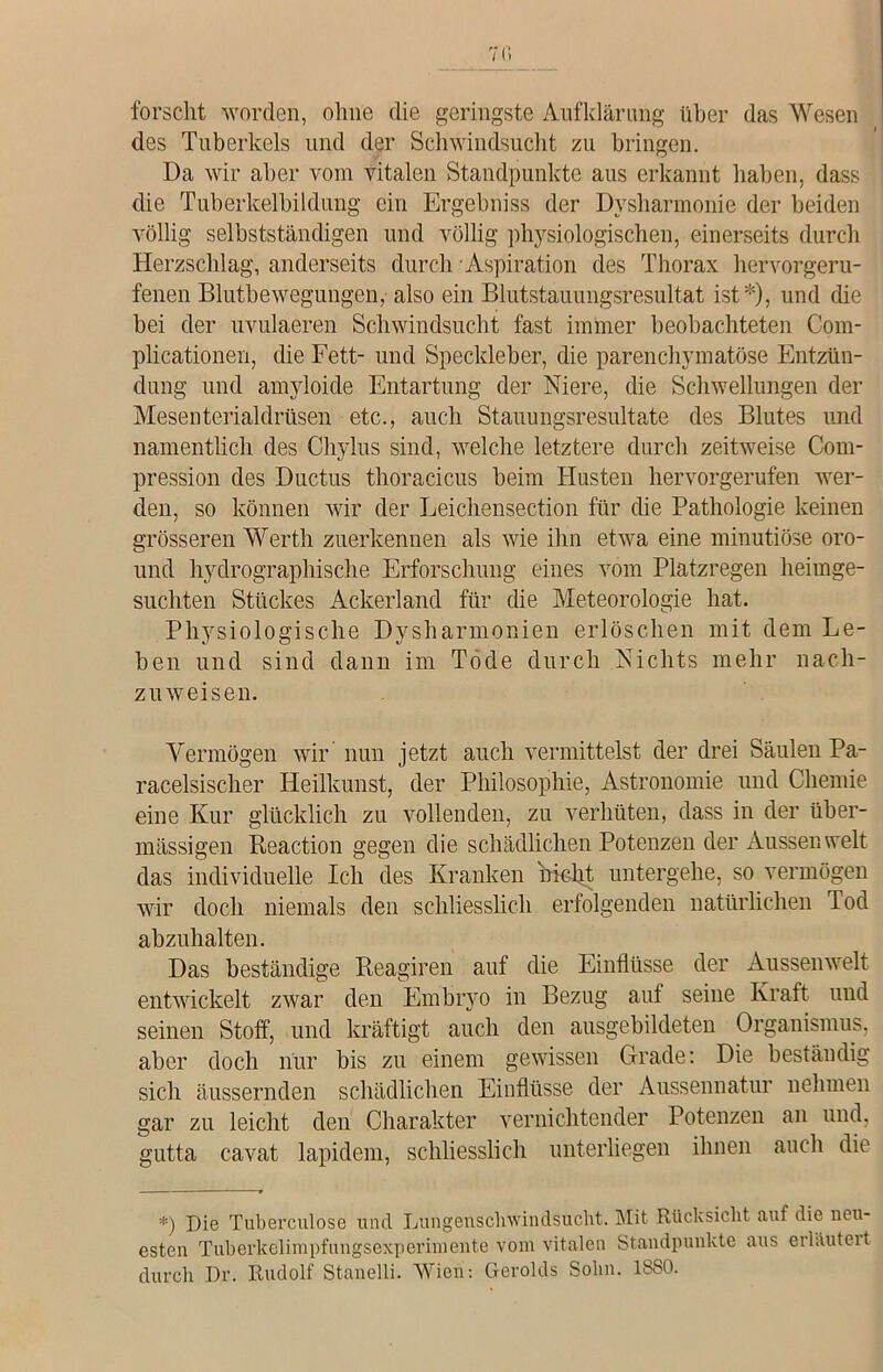 forscht worden, ohne die geringste Aufklärung über das Wesen des Tuberkels und der Schwindsucht zu bringen. Da wir aber vom vitalen Standpunkte aus erkannt haben, dass die Tuberkelbildung ein Ergebniss der Dysharmonie der beiden völlig selbstständigen und völlig physiologischen, einerseits durch Herzschlag, anderseits durch Aspiration des Thorax hervorgeru- fenen Blutbewegungen, also ein Blutstauungsresultat ist*), und (he bei der uvulaeren Schwindsucht fast immer beobachteten Com- plicationen, die Fett- und Speckleber, die parenchymatöse Entzün- dung und amyloicle Entartung der Niere, die Schwellungen der Mesenterialdrüsen etc., auch Stauungsresultate des Blutes und namentlich des Chylus sind, welche letztere durch zeitweise Com- pression des Ductus thoracicus beim Husten hervorgerufen wer- den, so können wir der Leichensection für die Pathologie keinen grösseren Werth zuerkennen als wie ihn etwa eine minutiöse oro- und hydrographische Erforschung eines vom Platzregen heimge- suchten Stückes Ackerland für die Meteorologie hat. Physiologische Dysharmonien erlöschen mit dem Le- ben und sind dann im Tode durch Nichts mehr nach- zuweisen. Vermögen wir nun jetzt auch vermittelst der drei Säulen Pa- racelsischer Heilkunst, der Philosophie, Astronomie und Chemie eine Kur glücklich zu vollenden, zu verhüten, dass in der über- mässigen Reaction gegen die schädlichen Potenzen der Aussen weit das individuelle Ich des Kranken nicht untergehe, so vermögen wir doch niemals den schliesslich erfolgenden natürlichen Tod abzuhalten. Das beständige Reagiren auf die Einflüsse der Aussenwelt entwickelt zwar den Embryo in Bezug auf seine Kraft und seinen Stoff, und kräftigt auch den ausgebildeten Organismus, aber doch nur bis zu einem gewissen Grade: Die beständig sich äussernden schädlichen Einflüsse der Aussennatur nehmen gar zu leicht den Charakter vernichtender Potenzen an und, gutta cavat lapidem, schliesslich unterliegen ihnen auch die *) Die Tuberculose und Lungenschwindsucht. Mit Rücksicht auf die neu- esten Tuberkelimpfungsexperimente vom vitalen Standpunkte aus erlauteit durch Dr. Rudolf Stanelli. Wien: Gerolds Sobn. 1880.