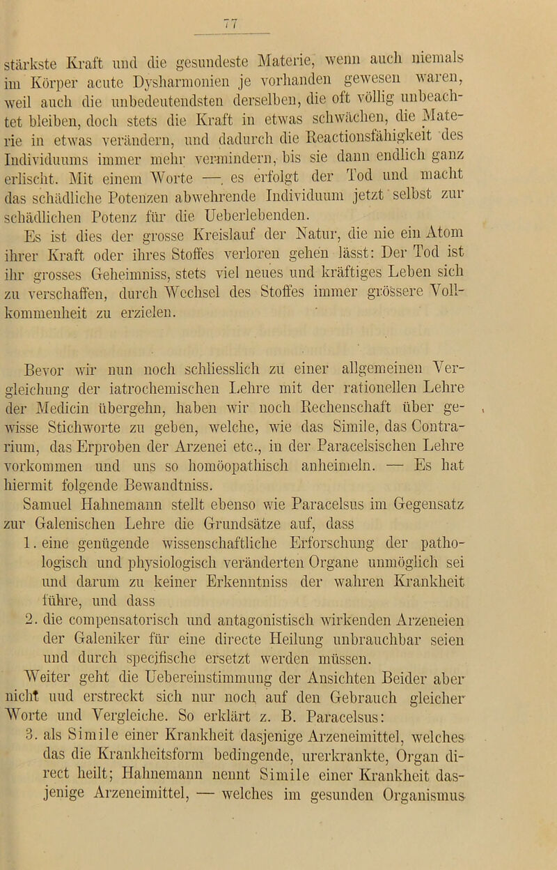 stärkste Kraft und die gesundeste Materie, wenn auch niemals im Körper acute Dysharmonien je vorhanden gewesen waren, weil auch die unbedeutendsten derselben, die oft völlig unbeach- tet bleiben, doch stets die Kraft in etwas schwächen, die Mate- rie in etwas verändern, und dadurch die Reactionsfähigkeit des Individuums immer mehr vermindern, bis sie dann endlich ganz erlischt. Mit einem Worte —. es erfolgt der Tod und macht das schädliche Potenzen abwehrende Individuum jetzt selbst zur schädlichen Potenz für die Ueberlebenden. Es ist dies der grosse Kreislauf der Natur, die nie ein Atom ihrer Kraft oder ihres Stoffes verloren gehen lässt: Der Tod ist ihr grosses Geheimniss, stets viel neues und kräftiges Leben sich zu verschaffen, durch Wechsel des Stoffes immer grössere Voll- kommenheit zu erzielen. Bevor wir nun noch schliesslich zu einer allgemeinen Ver- gleichung der iatrochemischen Lehre mit der rationellen Lehre der Medicin übergehn, haben wir noch Rechenschaft über ge- wisse Stichworte zu geben, welche, wie das Simile, das Contra- rium, das Erproben der Arzenei etc., in der Paracelsischen Lehre Vorkommen und uns so homöopathisch anheimeln. — Es hat hiermit folgende Bewandtniss. Samuel Hahnemann stellt ebenso wie Paracelsus im Gegensatz zur Galenischen Lehre die Grundsätze auf, dass 1. eine genügende wissenschaftliche Erforschung der patho- logisch und physiologisch veränderten Organe unmöglich sei und darum zu keiner Erkenntniss der wahren Krankheit führe, und dass 2. die compensatorisch und antagonistisch wirkenden Arzeneien der Galeniker für eine directe Heilung unbrauchbar seien und durch specjfische ersetzt werden müssen. Weiter geht die Uebereinstimmung der Ansichten Beider aber nicht und erstreckt sich nur noch auf den Gebrauch gleicher Worte und Vergleiche. So erklärt z. B. Paracelsus: 3. als Simile einer Krankheit dasjenige Arzeneimittel, welches das die Krankheitsform bedingende, urerkrankte, Organ di- rect heilt; Hahnemann nennt Simile einer Krankheit das- jenige Arzeneimittel, — welches im gesunden Organismus