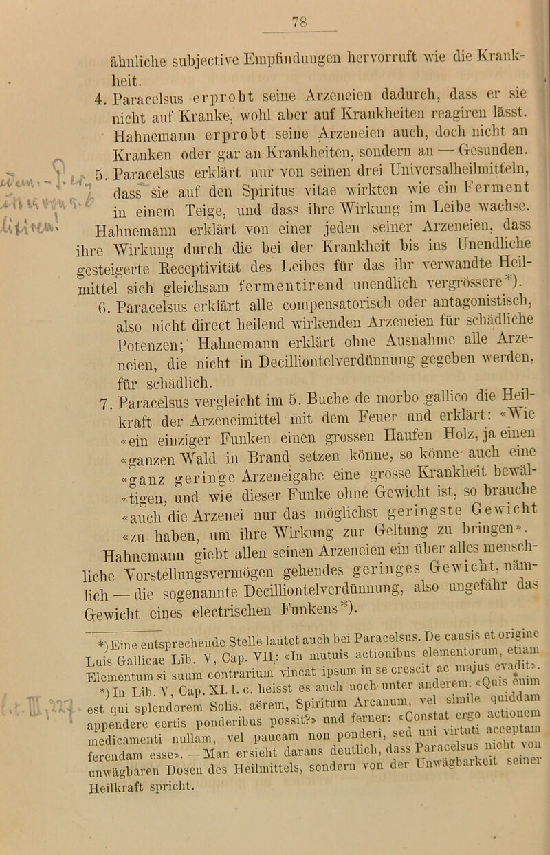 ähnliche subjective Empfindungen hervorruft wie die Krank- heit. 4. Paracelsus erprobt seine Arzeneien dadurch, dass er sie nicht auf Kranke, wohl aber auf Krankheiten reagiren lässt. IIahnemann erprobt seine Arzeneien auch, doch nicht an Kranken oder gar an Krankheiten, sondern an — Gesunden. 5. Paracelsus erklärt nur von seinen drei Universalheilmitteln, dass sie auf den Spiritus vitae wirkten wie ein Ferment in einem Teige, und dass ihre Wirkung im Leibe wachse. Hahnemann erklärt von einer jeden seiner Arzeneien, dass ihre Wirkung durch die bei der Krankheit bis ins Unendliche gesteigerte Receptivität des Leibes für das ihr verwandte Heil- mittel sich gleichsam fermentirend unendlich vergrössere “)• 6. Paracelsus erklärt alle compensatorisch oder antagonistisch, also nicht direct heilend wirkenden Arzeneien für schädliche Potenzen; Hahnemann erklärt ohne Ausnahme alle Arze- neien, die nicht in DeciUiontelverdümrang gegeben werden, für schädlich. _ 7. Paracelsus vergleicht im 5. Buche de morbo gallico die Heil- kraft der Arzeneimittel mit dem Feuer und erklärt: «Wie «ein einziger Funken einen grossen Haufen Holz, ja einen «ganzen Wald in Brand setzen könne, so könne- auch eine «ganz geringe Arzeneigabe eine grosse Krankheit bewäl- tigen, und wie dieser Funke ohne Gewicht ist, so biauche «auch die Arzenei nur das möglichst geringste Gewicht «zu haben, um ihre Wirkung zur Geltung zu bringen» Hahnemann giebt allen seinen Arzeneien ein über alles mensch- liche Vorstellungsvermögen gehendes geringes Gewicht, näm- lich — die sogenannte Decilliontelverdünnung, also ungefähr das Gewicht eines electrischen Funkens*). *)Eine entsprechende Stelle lautet auch hex Parace sus. De ^isetöig mis Gallicae Lib. Y, Cap. VH,: du mutms actiombus ele^entorm ilementum si suum contrarium vincat ipsmn ini se crescit ac mm*^ *lln Lib Y Cap. XI. 1. c. heisst es auch noch'unter andeien k Sons, aörein, Spiritum Arcanun. «11 - «■£- .ppendere certis pondenbus possit?» und ferner. 4 ol^ = ucceptam nedicamenti nullam, vcl pauean non ponden sed u^ uituü accepta erendam esse.,-Man ersieht daraus deutlich, dass Parkte n.cMron in wägbaren Dosen des Heilmittels, sondern con dei S Heilkraft spricht.