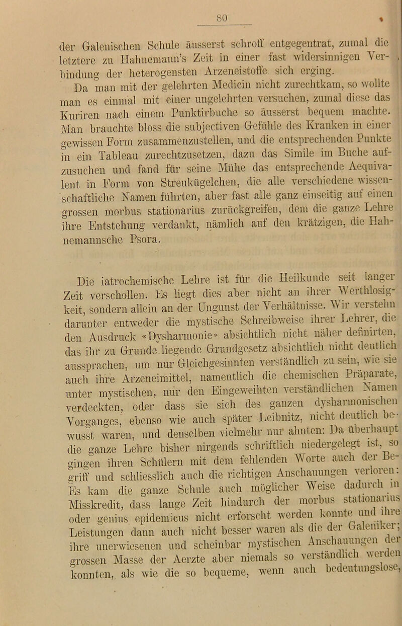 so der Galenischen Schule äusserst schroff entgegentrat, zumal die letztere zu Hahnemann’s Zeit in einer fast widersinnigen Ver- , hindung der heterogensten Arzeneistoffe sich erging. Da man mit der gelehrten Medicin nicht zurechtkam, so wollte man es einmal mit einer ungelehrten versuchen, zumal diese das Kuriren nach einem Punktirbuche so äusserst bequem machte. Man brauchte bloss die subjectiven Gefühle des Kranken in einer gewissen Form zusammenzustellen, und die entsprechenden Punkte hi ein Tableau zurechtzusetzen, dazu das Simile im Buche auf- zusuchen und fand für seine Mühe das entsprechende Aequiva- lent in Form von Streukügelchen, die alle verschiedene wissen- schaftliche Namen führten, aber fast alle ganz einseitig auf einen grossen morbus stationarius zurückgreifen, dem die ganze Lehre ihre Entstehung verdankt, nämlich auf den krätzigen, die Hah- nemannsche Psora. Die iatrochemische Lehre ist für die Heilkunde seit langei Zeit verschollen. Es liegt dies aber nicht an ihrer Werthlosig- keit, sondern allein an der Ungunst der Verhältnisse. Wir verstehn darunter entweder die mystische Schreibweise ihrer Lehrer, die den Ausdruck «Dysharmonie» absichtlich nicht näher dehniiten, das ihr zu Grunde liegende Grundgesetz absichtlich nicht deutlich aussprachen, um nur Gleichgesinnten verständlich zu sein, wie sie auch ihre Arzeneimittel, namentlich die chemischen Präparate, unter mystischen, nur den Eingeweihten verständlichen Namen verdeckten, oder dass sie sich des ganzen dysharmonischen Vorganges, ebenso wie auch später Leibnitz, nicht deutlich be- wusst waren, und denselben vielmehr nur ahnten: Da überhaupt die ganze Lehre bisher nirgends schriftlich niedergelegt ist so gingen ihren Schülern mit dem fehlenden Worte auch der be- griff und schliesslich auch die richtigen Anschauungen verloren: Es kam die ganze Schule auch möglicher Weise dadurch in Misskredit, dass lange Zeit hindurch der morbus stationarius oder genius epidemicus nicht erforscht werden konnte unc ine Leistungen dann auch nicht besser waren als die dei Taenivei, ihre unerwiesenen und scheinbar mystischen Anschauungen ci grossen Masse der Aerzte aber niemals so verständlich werden konnten, als wie die so bequeme, wenn auch bedeutungslose,