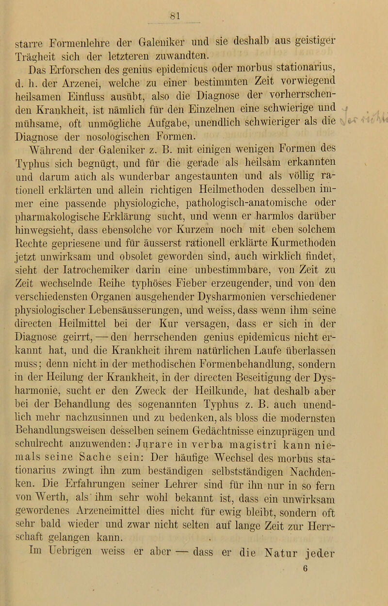 starre Formenlehre der Galenik er und sie deshalb aus geistiger Trägheit sich der letzteren zuwandten. Das Erforschen des genius epidemicus oder morbus stationarius, d. h. der Arzenei, welche zu einer bestimmten Zeit vorwiegend heilsamen Einfluss ausübt, also die Diagnose der vorherrschen- den Krankheit, ist nämlich für den Einzelnen eine schwierige und mühsame, oft unmögliche Aufgabe, unendlich schwieriger als die Diagnose der nosologischen Formen. Während der Galeniker z. B. mit einigen wenigen Formen des Typhus sich begnügt, und für die gerade als heilsam erkannten und darum auch als wunderbar angestaunten und als völlig ra- tionell erklärten und allein richtigen Heilmethoden desselben im- mer eine passende physiologiche, pathologisch-anatomische oder pharmakologische Erklärung sucht, und wenn er harmlos darüber hinwegsieht, dass ebensolche vor Kurzem noch mit eben solchem Rechte gepriesene und für äusserst rationell erklärte Kurmethoden jetzt unwirksam und obsolet geworden sind, auch wirklich findet, sieht der Iatrochemiker darin eine unbestimmbare, von Zeit zu Zeit wechselnde Reihe typhöses Fieber erzeugender, und von den verschiedensten Organen ausgehender Dyshannonien verschiedener physiologischer Lebensäusserungen, und weiss, dass wenn ihm seine directen Heilmittel bei der Kur versagen, dass er sich in der Diagnose geirrt, — den herrschenden genius epidemicus nicht er- kannt hat, und die Krankheit ihrem natürlichen Laufe überlassen muss; denn nicht in der methodischen Formenbehandlung, sondern in der Heilung der Krankheit, in der directen Beseitigung der Dys- harmonie, sucht er den Zweck der Heilkunde, hat deshalb aber bei der Behandlung des sogenannten Typhus z. B. auch unend- lich mehr nachzusinnen und zu bedenken, als bloss die modernsten Behandlungsweisen desselben seinem Gedächtnisse einzuprägen und schuirecht anzuwenden: Jurarein verba magistri kann nie- mals seine Sache sein: Der häufige Wechsel des morbus sta- tionarius zwingt ihn zum beständigen selbstständigen Nachden- ken. Die Erfahrungen seiner Lehrer sind für ihn nur in so fern von Werth, als ihm sehr wohl bekannt ist, dass ein unwirksam gewordenes Arzeneimittel dies nicht für ewig bleibt, sondern oft sehr bald wieder und zwar nicht selten auf lange Zeit zur Herr- schaft gelangen kann. Im Uebrigen weiss er aber — dass er die Natur jeder 6