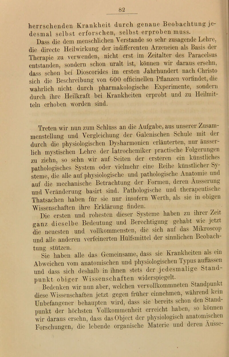 herrschenden Krankheit durch genaue Beobachtung je- desmal selbst erforschen, selbst erproben muss. Dass die dem menschlichen Verstände so sehr zusagende Lehre, die directe Heilwirkung der indifferenten Arzeneien als Basis der Therapie zu verwenden, nicht erst im Zeitalter des Paracelsus entstanden, sondern schon uralt ist, können wir daraus ersehn, dass schon bei Dioscorides im ersten Jahrhundert nach Christo sich die Beschreibung von 600 officinellen Pflanzen vorfindet, die wahrlich nicht durch pharmakologische Experimente, sondern durch ihre Heilkraft bei Krankheiten erprobt und zu Heilmit- teln erhoben worden sind. Treten wir nun zum Schluss an die Aufgabe, aus unseiei Zusam menstellung und Vergleichung der Galenischen Schule mit der durch die physiologischen Dysharmonien erläuterten, nur äussei- lich mystischen Lehre der Iatrochemiker practisclie Folgeiungi.ii zu ziehn, so sehn wir auf Seiten der ersteren ein künstliches pathologisches System oder vielmehr eine Reihe künstlicher Sy- steme, die alle auf physiologische und pathologische Anatomie und auf die mechanische Betrachtung der Formen, deren Äusserung und Veränderung basirt sind. Pathologische und therapeutische Thatsachen haben für sie nur insofern Werth, als sie m obigen Wissenschaften ihre Erklärung finden. Die ersten und rohesten dieser Systeme haben zu ihrer Zeit ganz dieselbe Bedeutung und Berechtigung gehabt wie jetzt die neuesten und vollkommensten, die sich auf das Mikroscop und alle anderen verfeinerten Hülfsmittel der sinnlichen Beobach- tung stützen. . Sie haben alle das Gemeinsame, dass sie Krankheiten als em Ab weichen vom anatomischen und physiologischen Typus auffassen und dass sich deshalb in ihnen stets der jedesmalige Stand- punkt obiger Wissenschaften widerspiegelt. Bedenken wir nun aber, welchen vervollkommneten Standpun vt diese Wissenschaften jetzt gegen früher einnehmen, während kein Unbefangener behaupten wird, dass sie bereits schon den Stand- punkt der höchsten Vollkommenheit erreicht haben, so können wir daraus ersehn, dass das Object der physiologisch anatomischen Forschungen, die lebende organische Materie und deren Ausse-