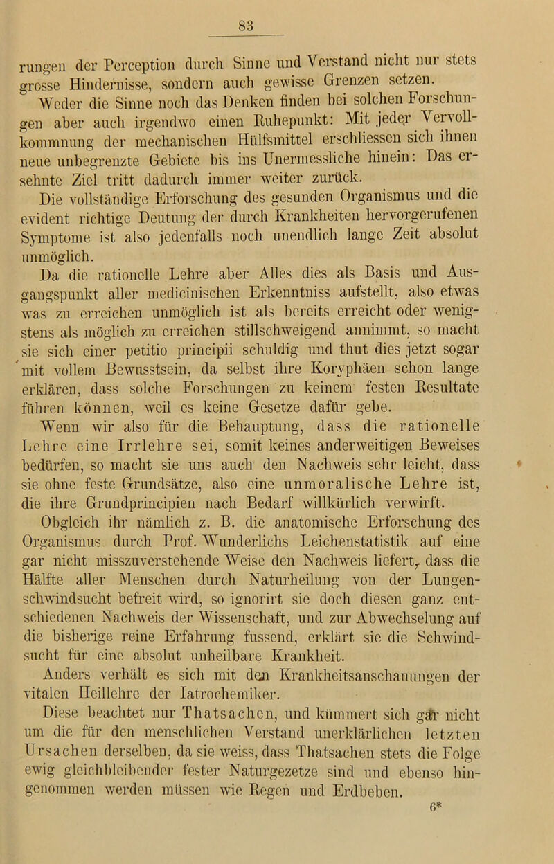 rangen der Perception durch Sinne und Verstand nicht nur stets grosse Hindernisse, sondern auch gewisse Grenzen setzen. Weder die Sinne noch das Denken finden bei solchen Foi schlin- gen aber auch irgendwo einen Ruhepunkt: Mit jeder Vervoll- kommnung der mechanischen Hülfsmittel erschlossen sich ihnen neue unbegrenzte Gebiete bis ins Unermessliche hinein: Das ei- sehnte Ziel tritt dadurch immer weiter zurück. Die vollständige Erforschung des gesunden Organismus und die evident richtige Deutung der durch Krankheiten hervorgerufenen Symptome ist also jedenfalls noch unendlich lange Zeit absolut unmöglich. Da die rationelle Lehre aber Alles dies als Basis und Aus- gangspunkt aller medicinischen Erkenntniss aufstellt, also etwas was zu erreichen unmöglich ist als bereits erreicht oder wenig- stens als möglich zu erreichen stillschweigend annimmt, so macht sie sich einer petitio principii schuldig und thut dies jetzt sogar mit vollem Bewusstsein, da selbst ihre Koryphäen schon lange erklären, dass solche Forschungen zu keinem festen Resultate führen können, weil es keine Gesetze dafür gebe. Wenn wir also für die Behauptung, dass die rationelle Lehre eine Irrlehre sei, somit keines anderweitigen Beweises bedürfen, so macht sie uns auch den Nachweis sehr leicht, dass sie ohne feste Grundsätze, also eine unmoralische Lehre ist, die ihre Grundprincipien nach Bedarf willkürlich verwirft. Obgleich ihr nämlich z. B. die anatomische Erforschung des Organismus durch Prof. Wunderlichs Leichenstatistik auf eine gar nicht misszuverstehende Weise den Nachweis liefert,, dass die Hälfte aller Menschen durch Naturheilung von der Lungen- schwindsucht befreit wird, so ignorirt sie doch diesen ganz ent- schiedenen Nachweis der Wissenschaft, und zur Abwechselung auf die bisherige reine Erfahrung fussend, erklärt sie die Schwind- sucht für eine absolut unheilbare Krankheit. Anders verhält es sich mit den Krankheitsanschauungen der vitalen Heillehre der Iatrochemiker. Diese beachtet nur Thatsachen, und kümmert sich gär nicht um die für den menschlichen Verstand unerklärlichen letzten Ursachen derselben, da sie weiss, dass Thatsachen stets die Folge ewig gleichbleibender fester Naturgezetze sind und ebenso hin- genommen werden müssen wie Regen und Erdbeben. 6*
