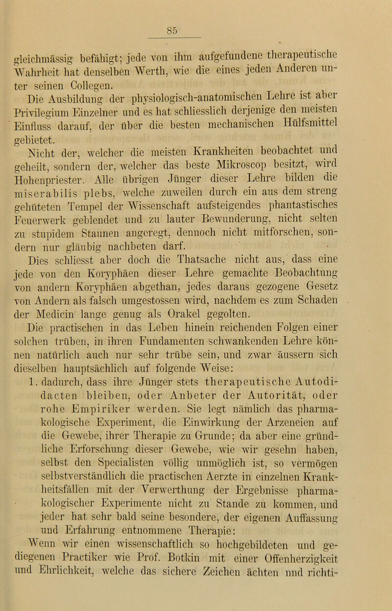 gleichmässig befähigt; jede von ihm aufgefundene therapeutische Wahrheit hat denselben Werth, wie die eines jeden Anderen un- ter seinen Collegen. Die Ausbildung der physiologisch-anatomischen Lehre ist abei Privilegium Einzelner und es hat schliesslich derjenige den meisten Einfluss darauf, der über die besten mechanischen Hülfsmittel gebietet. Nicht der, welcher die meisten Krankheiten beobachtet und geheilt, sondern der, welcher das beste Mikroscop besitzt, wird Hohenpriester. Alle übrigen Jünger dieser Lehre bilden die miserabilis plebs, welche zuweilen durch ein aus dem streng gehüteten Tempel der Wissenschaft aufsteigendes phantastisches Feuerwerk geblendet und zu lauter Bewunderung, nicht selten zu stupidem Staunen angeregt, dennoch nicht mitforschen, son- dern nur gläubig nachbeten darf. Dies schliesst aber doch die Thatsache nicht aus, dass eine jede von den Koryphäen dieser Lehre gemachte Beobachtung von andern Koryphäen abgethan, jedes daraus gezogene Gesetz von Andern als falsch umgestossen wird, nachdem es zum Schaden der Medicin lange genug als Orakel gegolten. Die practischen in das Leben hinein reichenden Folgen einer solchen trüben, in ihren Fundamenten schwankenden Lehre kön- nen natürlich auch nur sehr trübe sein, und zwar äussern sich dieselben hauptsächlich auf folgende Weise: 1. dadurch, dass ihre Jünger stets therapeutische Autodi- dakten bleiben, oder Anbeter der Autorität, oder rohe Empiriker werden. Sie legt nämlich das pharma- kologische Experiment, die Einwirkung der Arzeneien auf die Gewebe, ihrer Therapie zu Grunde; da aber eine gründ- liche Erforschung dieser Gewebe, wie wir gesehn haben, selbst den Specialisten völlig unmöglich ist, so vermögen selbstverständlich die practischen Aerzte in einzelnen Krank- heitsfällen mit der Venverthung der Ergebnisse pharma- kologischer Experimente nicht zu Stande zu kommen, und jeder hat sehr bald seine besondere, der eigenen Auffassung und Erfahrung entnommene Therapie: Wenn wir einen wissenschaftlich so hochgebildeten und ge- diegenen Practiker wie Prof. Botkin mit einer Offenherzigkeit und Ehrlichkeit, welche das sichere Zeichen ächten und richti-