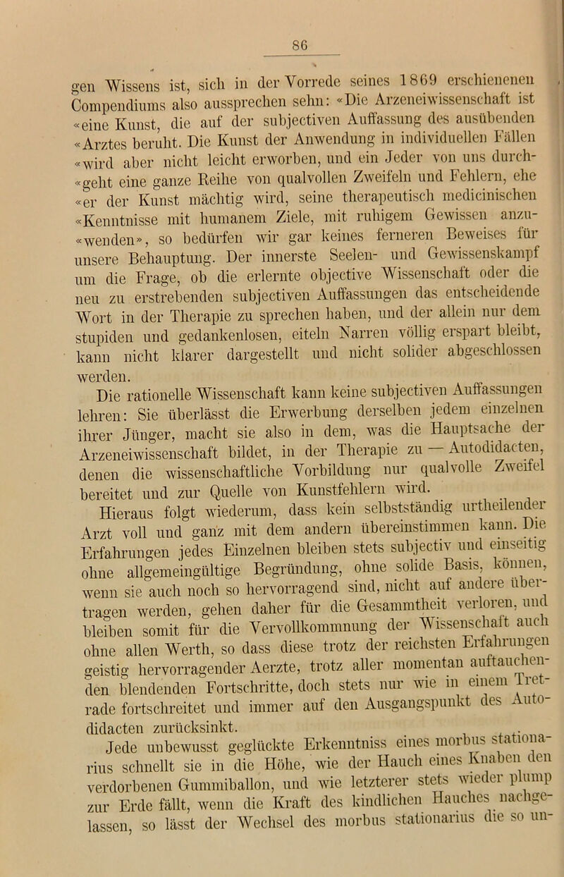 gen Wissens ist, sich in der Vorrede seines 18G9 erschienenen Compendiums also aussprechen sehn. «Die Ai zeneiw issenschaft ist «eine Kunst, die auf der subjectiven Auffassung des ausübenden «Arztes beruht. Die Kunst der Anwendung in individuellen Fällen «wird aber nicht leicht erworben, und ein Jeder von uns durch- «gelit eine ganze Reihe von qualvollen Zweiteln und Fehlern, ehe «er der Kunst mächtig wird, seine therapeutisch medicinischen «Kenntnisse mit humanem Ziele, mit ruhigem Gewissen anzu- «wen den», so bedürfen wir gar keines feineren Beweises tüi unsere Behauptung. Der innerste Seelen- und Gewissenskampf um die Frage, ob die erlernte objective Wissenschaft oder die neu zu erstrebenden subjectiven Auffassungen das entscheidende Wort in der Therapie zu sprechen haben, und der allein nur dem stupiden und gedankenlosen, eiteln Narren völlig erspart bleibt, kann nicht klarer dargestellt und nicht solider abgeschlossen werden. . . t „ Die rationelle Wissenschaft kann keine subjectiven Auffassungen lehren: Sie überlässt die Erwerbung derselben jedem einzelnen ihrer Jünger, macht sie also in dem, was die Hauptsache dei Arzeneiwissenscliaft bildet, in der Therapie zu Autodidacten denen die wissenschaftliche Vorbildung nur qualvolle Zweifel bereitet und zur Quelle von Kunstfehlern wird. Hieraus folgt wiederum, dass kein selbstständig urtheilender Arzt voll und ganz mit dem andern übereinstimmen kann. Die Erfahrungen jedes Einzelnen bleiben stets subjectiv und einseitig ohne allgemeingültige Begründung, ohne solide Basis, können, wenn sie auch noch so hervorragend sind, nicht auf andere ubei- tragen werden, gehen daher für die Gesammtheit verloren, und bleiben somit für die Vervollkommnung der Wissenschaft auch ohne allen Werth, so dass diese trotz der reichsten Erfahrungen geistig hervorragender Aerzte, trotz aller momentan auftauclien- den blendenden Fortschritte, doch stets nur wie m einem iret- rade fortschreitet und immer auf den Ausgangspunkt des Auto- didacten zurücksinkt. < . Jede unbewusst geglückte Erkenntniss eines nioibus s a 1011a rius schnellt sie in die Höhe, wie der Hauch eines Knaben den verdorbenen Gummiballon, und wie letzterer stets viuu pump zur Erde fällt, wenn die Kraft des kindlichen Hauches nachge- lassen, so lässt der Wechsel des morbus stationanus die so un-