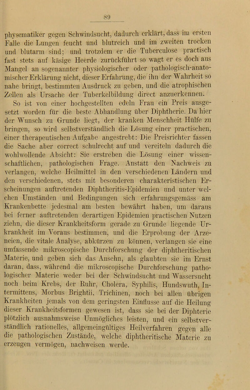 physematiker gegen Schwindsucht, dadurch erklärt, dass im ersten Falle die Lungen feucht und blutreich und im zweiten trocken und blutarm sind; und trotzdem er die Tuberculose practisch fast stets auf käsige Heerde zurückführt so wagt er es doch aus Mangel an sogenannter physiologischer oder pathologisch-anato- mischer Erklärung nicht, dieser Erfahrung, die ihn der Wahrheit so nahe bringt, bestimmten Ausdruck zu geben, und die atrophischen Zellen als Ursache der Tuberkelbildung direct anzuerkennen. So ist von einer hochgestellten edeln Frau ein Preis ausge- setzt worden für die beste Abhandlung über Diphtherie. Da hier der Wunsch zu Grunde liegt, der kranken Menschheit Hülfe zu bringen, so wird selbstverständlich die Lösung einer practischen, einer therapeutischen Aufgabe angestrebt: Die Preisrichter fassen die Sache aber correct schuirecht auf und vereiteln dadurch die wohlwollende Absicht: Sie erstreben die Lösung einer wissen- schaftlichen, pathologischen Frage. Anstatt den Nachweis zu verlangen, welche Heilmittel in den verschiedenen Ländern und den verschiedenen, stets mit besonderen charakteristischen Er- scheinungen auftretenden Diphtheritis-Epidemien und unter wel- chen Umständen und Bedingungen sich erfahrungsgemäss am Krankenbette jedesmal am besten bewährt haben, um daraus bei ferner auftretenden derartigen Epidemien practischen Nutzen ziehn, die dieser Krankheitsform gerade zu Grunde liegende Ur- krankheit im Voraus bestimmen, und die Erprobung der Arze- neien, die vitale Analyse, abkürzen zu können, verlangen sie eine umfassende mikroscopische Durchforschung der diphtheritischen Materie, und geben sich das Ansehn, als glaubten sie im Ernst daran, dass, während die mikroscopische Durchforschung patho- logischer Materie weder bei der Schwindsucht und Wassersucht noch beim Krebs, der Ruhr, Cholera, Syphilis, Hundswuth, In- tennittens, Morbus Brightii, Trichinen, noch bei allen übrigen Krankheiten jemals von dem geringsten Einflüsse auf die Heilung dieser Krankheitsformen gewesen ist, dass sie bei der Diphterie plötzlich ausnahmsweise Unmögliches leisten, und ein selbstver- ständlich rationelles, allgemeingültiges Heilverfahren gegen alle die pathologischen Zustände, welche diphtheritische Materie zu erzeugen vermögen, nachweisen werde.