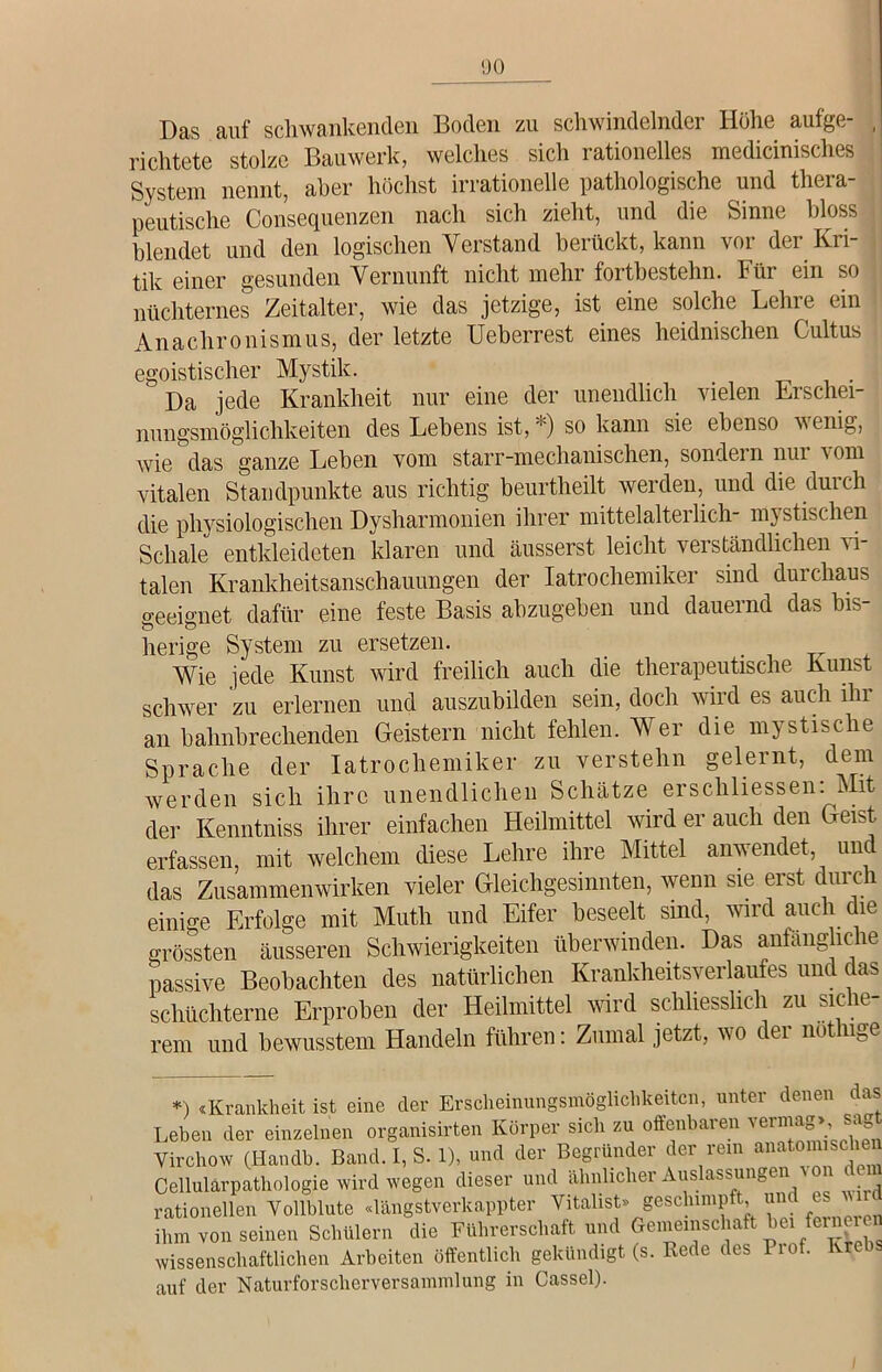 «JO Das auf schwankenden Boden zu schwindelnder Höhe aufge- , richtete stolze Bauwerk, welches sich rationelles medicinisches System nennt, aber höchst irrationelle pathologische und thera- peutische Consequenzen nach sich zieht, und die Sinne bloss blendet und den logischen Verstand berückt, kann vor der Kri- tik einer gesunden Vernunft nicht mehr fortbestehn. Für ein so nüchternes Zeitalter, wie das jetzige, ist eine solche Lehre ein Anachronismus, der letzte Ueberrest eines heidnischen Cultus egoistischer Mystik.  Da jede Krankheit nur eine der unendlich vielen Erschei- nungsmöglichkeiten des Lebens ist, *) so kann sie ebenso wenig, Avie das ganze Leben vom starr-mechanischen, sondern nui Aom vitalen Standpunkte aus richtig beurtheilt werden, und die durch die physiologischen Dysharmonien ihrer mittelalteilieh- mystischen Schale entkleideten klaren und äusserst leicht verständlichen vi- talen Krankheitsanschauungen der Iatrochenhker sind durchaus geeignet dafür eine feste Basis abzugeben und dauernd das bis- herige System zu ersetzen. Wie jede Kunst wird freilich auch die therapeutische Kunst schwer zu erlernen und auszubilden sein, doch Avird es auch iln an bahnbrechenden Geistern nicht fehlen. Wer die mystische Sprache der Iatrochemiker zu verstehn gelernt, dem werden sich ihre unendlichen Schätze erschlossen: Mit der Kenntniss ihrer einfachen Heilmittel Avird er auch den Geist erfassen, mit welchem diese Lehre ihre Mittel anwendet, unc das Zusammenwirken vieler Gleichgesinnten, wenn sie erst durch einige Erfolge mit Muth und Eifer beseelt sind, wird auch die grössten äusseren Schwierigkeiten überwinden. Das anfängliche passive Beobachten des natürlichen Krankheitsverlaufes und das schüchterne Erproben der Heilmittel wird schliesslich zu siche- rem und bewusstem Handeln führen: Zumal jetzt, wo der notlnge *) «Krankheit ist eine der Erscheinungsmöglichkeiten, unter denen das ' ) «JALclilKIlCib 1ÖU \a\ji o~- corrf Lebe,, der einzelnen organisirten Mrper Leben der einzelnen orgiini&uLuu , . - . , Virchow (Handb. Band. I, S. 1), und der Begründer der rem anatomischen .1 i «1,r-v« A HcloocnnCTP.ri \ OD (10111 VirCllOW lllcumu. JDcUIU. a, kJ. o T Cellularpathologie Avird Avegen dieser und ähnlicher Auslassungen < rationellen Yollblute «längstverkappter Vitalist» geschimpft, und es ihm von seinen Schülern die Führerschaft und Gemeinschaft hei fernei ^ Avissenschaftlichen Arbeiten öffentlich gekündigt (s. Rede des Piof. v auf der Naturforscherversammlung in Cassel).