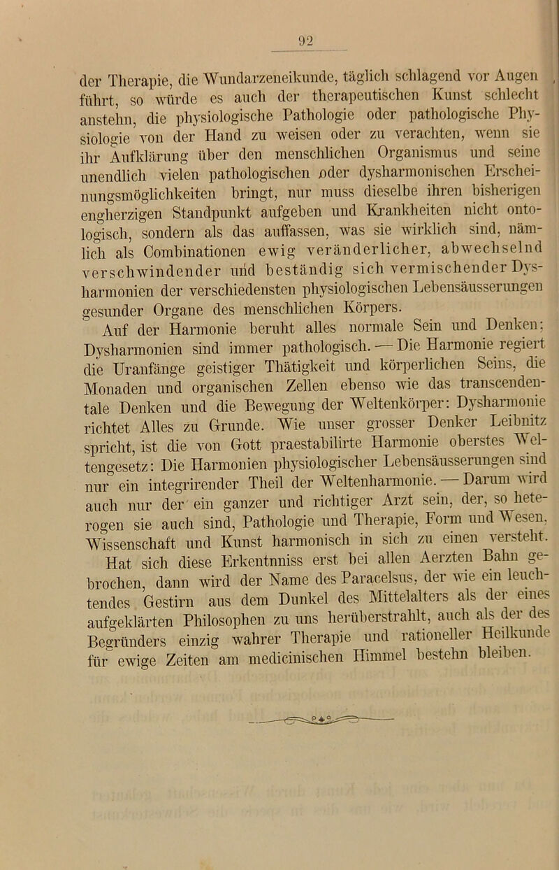 der Therapie, die Wundarzeneikunde, täglich schlagend vor Augen führt, so würde es auch der therapeutischen Kunst schlecht anstehn, die physiologische Pathologie oder pathologische Phy- siologie5 von der Hand zu weisen oder zu verachten, wenn sie ihr Aufklärung über den menschlichen Organismus und seine unendlich vielen pathologischen oder dysharmonischen Erschei- nungsmöglichkeiten bringt, nur muss dieselbe ihren bisherigen engherzigen Standpunkt aufgeben und Krankheiten nicht onto- logisch, sondern als das auffassen, was sie wirklich sind, näm- lich als Combinationen ewig veränderlicher, abwechselnd verschwindender und beständig sich vermischender Dys- harmonien der verschiedensten physiologischen Lebensäusserungen gesunder Organe des menschlichen Körpers. Auf der Harmonie beruht alles normale Sein und Denken; Dyshannonien sind immer pathologisch. — Die Harmonie, regiert die Uranfänge geistiger Thätigkeit und körperlichen Seins, die Monaden und organischen Zellen ebenso wie das transcenden- tale Denken und die Bewegung der Weltenkörper: Dysharmonie richtet Alles zu Grunde. Wie unser grosser Denker Leibnitz spricht, ist die von Gott praestabilirte Harmonie oberstes Wel- tengesetz: Die Harmonien physiologischer Lebensäusserungen sind nur ein integrirender Theil der Weltenharmonie. Darum wird auch nur der ein ganzer und richtiger Arzt sein, der, so hete- rogen sie auch sind, Pathologie und Therapie, Form und Wesen. Wissenschaft und Kunst harmonisch in sich zu einen versteht. Hat sich diese Erkentnniss erst bei allen Aerzten Balm ge- brochen, dann wird der Name des Paracelsus, der wie ein leuch tendes Gestirn aus dem Dunkel des Mittelalters als der eines aufgeklärten Philosophen zu uns herüberstrahlt, auch als der des Begründers einzig wahrer Therapie und rationeller Heilkunde für ewige Zeiten am medicinischen Himmel bestehn bleiben.