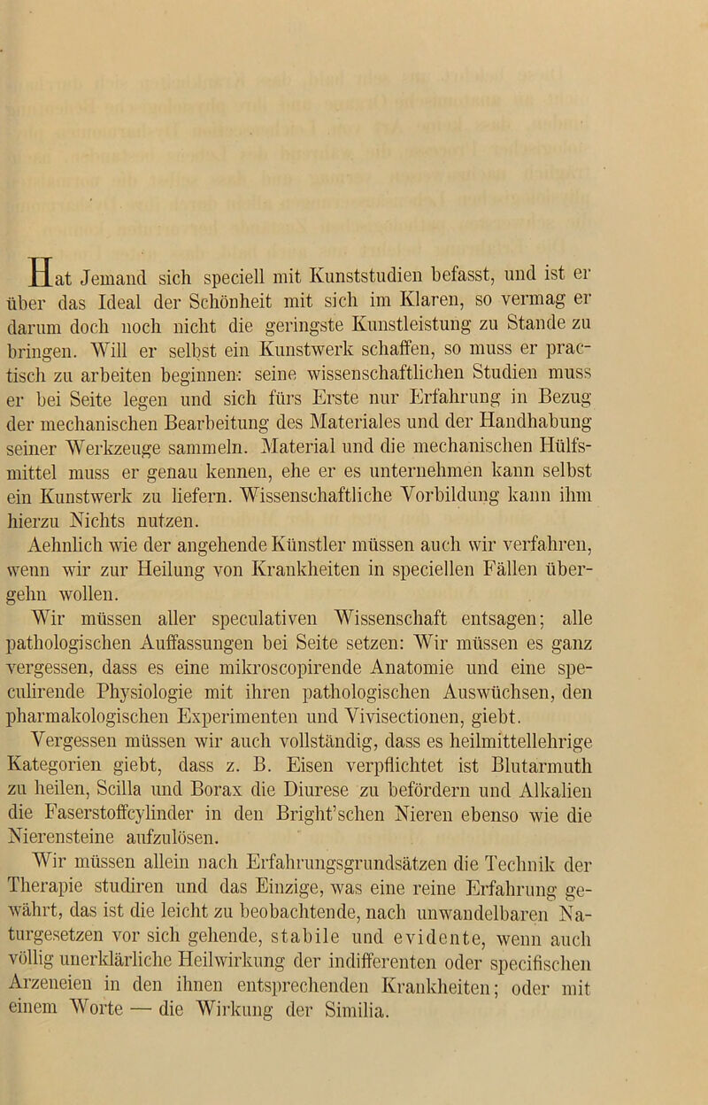 Hat Jemand sich speciell mit Kunststudien befasst, und ist er über das Ideal der Schönheit mit sich im Klaren, so vermag er darum doch noch nicht die geringste Kunstleistung zu Stande zu bringen. Will er selbst ein Kunstwerk schaffen, so muss er prac- tisch zu arbeiten beginnen: seine wissenschaftlichen Studien muss er bei Seite legen und sich fürs Erste nur Erfahrung in Bezug der mechanischen Bearbeitung des Materiales und der Handhabung seiner Werkzeuge sammeln. Material und die mechanischen Hülfs- mittel muss er genau kennen, ehe er es unternehmen kann selbst ein Kunstwerk zu liefern. Wissenschaftliche Vorbildung kann ihm hierzu Nichts nutzen. Aehnlich wie der angehende Künstler müssen auch wir verfahren, wenn wir zur Heilung von Krankheiten in speciellen Fällen über- gehn wollen. Wir müssen aller speculativen Wissenschaft entsagen; alle pathologischen Auffassungen bei Seite setzen: Wir müssen es ganz vergessen, dass es eine mikroscopirende Anatomie und eine spe- culirende Physiologie mit ihren pathologischen Auswüchsen, den pharmakologischen Experimenten und Vivisectionen, giebt. Vergessen müssen wir auch vollständig, dass es heilmittellehrige Kategorien giebt, dass z. B. Eisen verpflichtet ist Blutarmuth zu heilen, Scilla und Borax die Diurese zu befördern und Alkalien die Faserstoffcylinder in den Bright’schen Nieren ebenso wie die Nierensteine aufzulösen. Wir müssen allein nach Erfahrungsgrundsätzen die Technik der Therapie studiren und das Einzige, was eine reine Erfahrung ge- währt, das ist die leicht zu beobachtende, nach unwandelbaren Na- turgesetzen vor sich gehende, stabile und evidente, wenn auch völlig unerklärliche Heilwirkung der indifferenten oder specifischen Arzeneien in den ihnen entsprechenden Krankheiten; oder mit einem Worte — die Wirkung der Similia.
