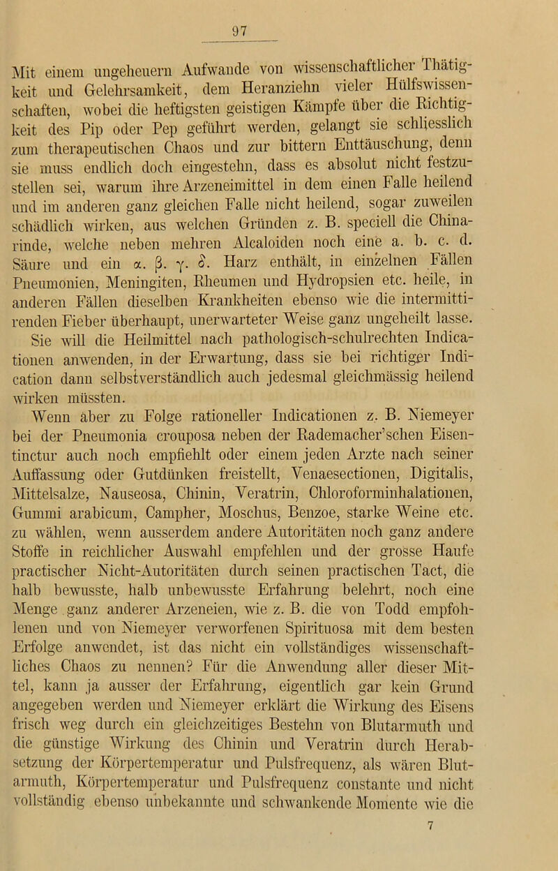 Mit einem Ungeheuern Aufwande von wissenschaftliche! Thätig- keit und Gelehrsamkeit, dem Heranziehn vieler Hilfswissen- schaften, wobei die heftigsten geistigen Kämpfe über die Richtig- keit des Pip oder Pep geführt werden, gelangt sie schliesslich zum therapeutischen Chaos und zur bittern Enttäuschung, denn sie muss endlich doch eingestehn, dass es absolut nicht festzu- stellen sei, warum ihre Arzeneimittel in dem einen Falle heilend und im anderen ganz gleichen Falle nicht heilend, sogar zuweilen schädlich wirken, aus welchen Gründen z. B. speciell die China- rinde, welche neben mehren Alcaloiden noch eine a. b. c. d. Säure und ein a. ß. 7. 0. Harz enthält, in einzelnen Fällen Pneumonien, Meningiten, Rheumen und Hydropsien etc. heile, in anderen Fällen dieselben Krankheiten ebenso wie die intermitti- renden Fieber überhaupt, unerwarteter Weise ganz ungeheilt lasse. Sie will die Heilmittel nach pathologisch-schulrechten Indica- tionen anwenden, in der Erwartung, dass sie bei richtiger Indi- cation dann selbstverständlich auch jedesmal gleichmässig heilend wirken müssten. Wenn aber zu Folge rationeller Indicationen z. B. Niemeyer bei der Pneumonia crouposa neben der Rademacher’schen Eisen- tinctur auch noch empfiehlt oder einem jeden Arzte nach seiner Auffassung oder Gutdünken freistellt, Venaesectionen, Digitalis, Mittelsalze, Nauseosa, Chinin, Yeratrin, Chloroforminhalationen, Gummi arabicum, Campher, Moschus, Benzoe, starke Weine etc. zu wählen, wenn ausserdem andere Autoritäten noch ganz andere Stoffe in reichlicher Auswahl empfehlen und der grosse Haufe practischer Nicht-Autoritäten durch seinen practischen Tact, die halb bewusste, halb unbewusste Erfahrung belehrt, noch eine Menge ganz anderer Arzeneien, wie z. B. die von Todd empfoh- lenen und von Niemeyer verworfenen Spirituosa mit dem besten Erfolge anwendet, ist das nicht ein vollständiges wissenschaft- liches Chaos zu nennen? Für die Anwendung aller dieser Mit- tel, kann ja ausser der Erfahrung, eigentlich gar kein Grund angegeben werden und Niemeyer erklärt die Wirkung des Eisens frisch weg durch ein gleichzeitiges Bestehn von Blutarmuth und die günstige Wirkung des Chinin und Yeratrin durch Herab- setzung der Körpertemperatur und Pulsfrequenz, als wären Blut- armuth, Körpertemperatur und Pulsfrequenz constante und nicht vollständig ebenso unbekannte und schwankende Momente wie die 7
