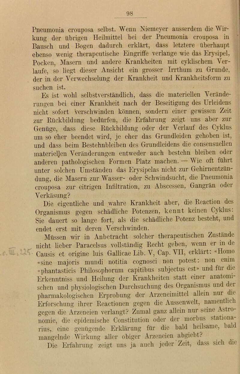 Pneumonia crouposa selbst. Wenn Niemeyer ausserdem die Wir- kung der übrigen Heilmittel bei der Pneumonia crouposa in Bausch und Bogen dadurch erklärt, dass letztere überhaupt ebenso wenig therapeutische Eingriffe verlange wie das Erysipel, Pocken, Masern und andere Krankheiten mit cyMischern Ver- laufe, so liegt dieser Ansicht ein grosser Irrthum zu Grunde, der in der Verwechselung der Krankheit und Krankheitsform zu suchen ist. Es ist wohl selbstverständlich, dass die materiellen Verände- rungen bei einer Krankheit nach der Beseitigung des Urleidens nicht sofort verschwinden können, sondern einer gewissen Zeit zur Rückbildung bedürfen, die Erfahrung zeigt uns aber zur Genüge, dass diese Rückbildung oder der Verlauf des Cyklus um so eher beendet wird, je eher das Grundleiden gehoben ist, und dass beim Bestehnbleiben des Grundleidens die consensuellen materiellen Veränderungen entweder auch bestehn bleiben oder anderen pathologischen Formen Platz machen. — Wie oft führt unter solchen Umständen das Ery sipelas nicht zur Gehirnentzün- dung, die Masern zur Wasser- oder Schwindsucht, die Pneumonia crouposa zur eitrigen Infiltration, zu Abscessen, Gangrän oder Verkäsung? Die eigentliche und wahre Krankheit aber, die Reaction des Organismus gegen schädliche Potenzen, kennt keinen C\klus. Sie dauert so lange fort, als die schädliche Potenz besteht, und endet erst mit deren Verschwinden. Müssen wir in Anbetracht solcher therapeutischen Zustände nicht lieber Paracelsus vollständig Recht geben, wenn er in de Causis et origine luis Gallicae Lib. V, Cap. VII, erklärt: «Homo «sine majoris mundi notitia cognosci non potest: non eifim «phantasticis Philosophorum capitibus subjectus est» und für die Erkenntniss und Heilung der Krankheiten statt einer anatomi sehen und physiologischen Durchsuchung des Organismus und dei pharmakologischen Erprobung der Arzeneimittel allein nur die Erforschung ihrer Reactionen gegen die Aussenwelt, namentlic 1 gegen die Arzeneien verlangt? Zumal ganz allein nur seine Astio nomie, die epidemische Constitution oder der morbus stationa rius, eine genügende Erklärung für die bald heilsame, bah mangelnde Wirkung aller obiger Arzeneien abgiebt? Die Erfahrung zeigt uns ja auch jeder Zeit, dass sich die