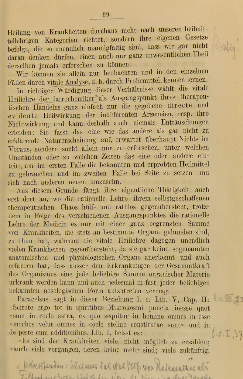Heilung von Krankheiten durchaus nicht nach unseren heilmit- tellehrigen Kategorien richtet, sondern ihre eigenen Gesetze befolgt, die so unendlich mannigfaltig sind, dass wir gai nicht daran denken dürfen, einen auch nur ganz unwesentlichen Theil derselben jemals erforschen zu können. Wir können sie allein nur beobachten und in den einzelnen Fällen durch vitale Analyse, d. h. durch Probemittel, kennen lernen. In richtiger Würdigung dieser Verhältnisse wählt die vitale Heillehre der Iatrochemiker als Ausgangspunkt ihres therapeu- tischen Handelns ganz einfach nur die gegebene directe und evidente Heilwirkung der indifferenten Arzeneden, resp. ihre Nichtwirkung und kann deshalb auch niemals Enttäuschungen erleiden: Sie fasst das eine wie das andere als gar nicht zu erklärende Naturerscheinung auf, erwartet überhaupt Nichts im Voraus, sondern sucht allein nur zu erforschen, unter welchen Umständen oder zu welchen Zeiten das eine oder andere ein- tritt, um im ersten Falle die bekannten und erprobten Heilmittel zu gebrauchen und im zweiten Falle bei Seite zu setzen und sich nach anderen neuen umzusehn. Aus diesem Grunde fängt ihre eigentliche Thätigkeit auch erst dort an, wo die rationelle Lehre ihrem selbstgeschaffenen therapeutischen Chaos hülf- und rathlos gegenübersteht, trotz- dem in Folge des verschiedenen Ausgangspunktes die rationelle Lehre der Medicin es nur mit einer ganz begrenzten Summe von Krankheiten, die stets an bestimmte Organe gebunden sind, zu thun hat, während die vitale Heillehre dagegen unendlich vielen Krankheiten gegenübersteht, da sie gar keine sogenannten anatomischen und physiologischen Organe anerkennt und auch erfahren hat, dass ausser den Erkrankungen der Gesammtkraft des Organismus eine jede beliebige Summe organischer Materie urkrank werden kann und auch jedesmal in fast jeder beliebigen bekannten nosologischen Form aufzutreten vermag. Paracelsus sagt in dieser Beziehung 1. c. Lib. V, Cap. II: «Scitote ergo tot in spiritibus Mikrokosmi puncta inesse quot «sunt in coelo astra, ex quo sequitur in liomine omnes in esse «morbos velut omnes in coelo stellae constitutae sunt» und in de peste cum additionibus, Lib. I, heisst es: «Es sind der Krankheiten viele, nicht möglich zu erzählen; «auch viele vergangen, deren keine mehr sind; viele zukünftig, MÄ t-H em Ul V K et fHti