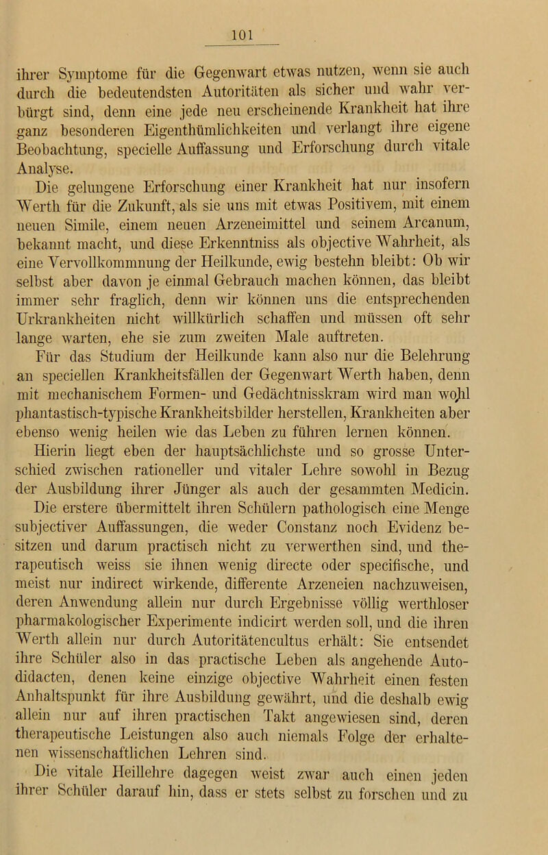 ihrer Symptome für die Gegenwart etwas nutzen, wenn sie auch durch die bedeutendsten Autoritäten als sicher und wahr ver- bürgt sind, denn eine jede neu erscheinende Krankheit hat ihre ganz besonderen Eigentümlichkeiten und verlangt ihre eigene Beobachtung, specielle Auffassung und Erforschung durch vitale Analyse. Die gelungene Erforschung einer Krankheit hat nur insofern Werth für die Zukunft, als sie uns mit etwas Positivem, mit einem neuen Simile, einem neuen Arzeneimittel und seinem Arcanum, bekannt macht, und diese Erkenntniss als objective Wahrheit, als eine Vervollkommnung der Heilkunde, ewig bestehn bleibt: Ob wir selbst aber davon je einmal Gebrauch machen können, das bleibt immer sehr fraglich, denn wir können uns die entsprechenden Urkrankheiten nicht willkürlich schaffen und müssen oft sehr lange warten, ehe sie zum zweiten Male auftreten. Für das Studium der Heilkunde kann also nur die Belehrung an speciellen Krankheitsfällen der Gegenwart Werth haben, denn mit mechanischem Formen- und Gedächtnisskram wird man wojil phantastisch-typische Krankheitsbilder herstellen, Krankheiten aber ebenso wenig heilen wie das Leben zu führen lernen können. Hierin liegt eben der hauptsächlichste und so grosse Unter- schied zwischen rationeller und vitaler Lehre sowohl in Bezug der Ausbildung ihrer Jünger als auch der gesammten Meclicin. Die erstere übermittelt ihren Schülern pathologisch eine Menge subjectiver Auffassungen, die weder Constanz noch Evidenz be- sitzen und darum practisch nicht zu verwerthen sind, und the- rapeutisch weiss sie ihnen wenig directe oder specifische, und meist nur indirect wirkende, differente Arzeneien nachzuweisen, deren Anwendung allein nur durch Ergebnisse völlig werthloser pharmakologischer Experimente indicirt werden soll, und die ihren Werth allein nur durch Autoritätencultus erhält: Sie entsendet ihre Schüler also in das practische Leben als angehende Auto- didacten, denen keine einzige objective Wahrheit einen festen Anhaltspunkt für ihre Ausbildung gewährt, und die deshalb ewig allein nur auf ihren practischen Takt angewiesen sind, deren therapeutische Leistungen also auch niemals Folge der erhalte- nen wissenschaftlichen Lehren sind. Die vitale Heillehre dagegen weist zwar auch einen jeden ihrer Schüler darauf hin, dass er stets selbst zu forschen und zu