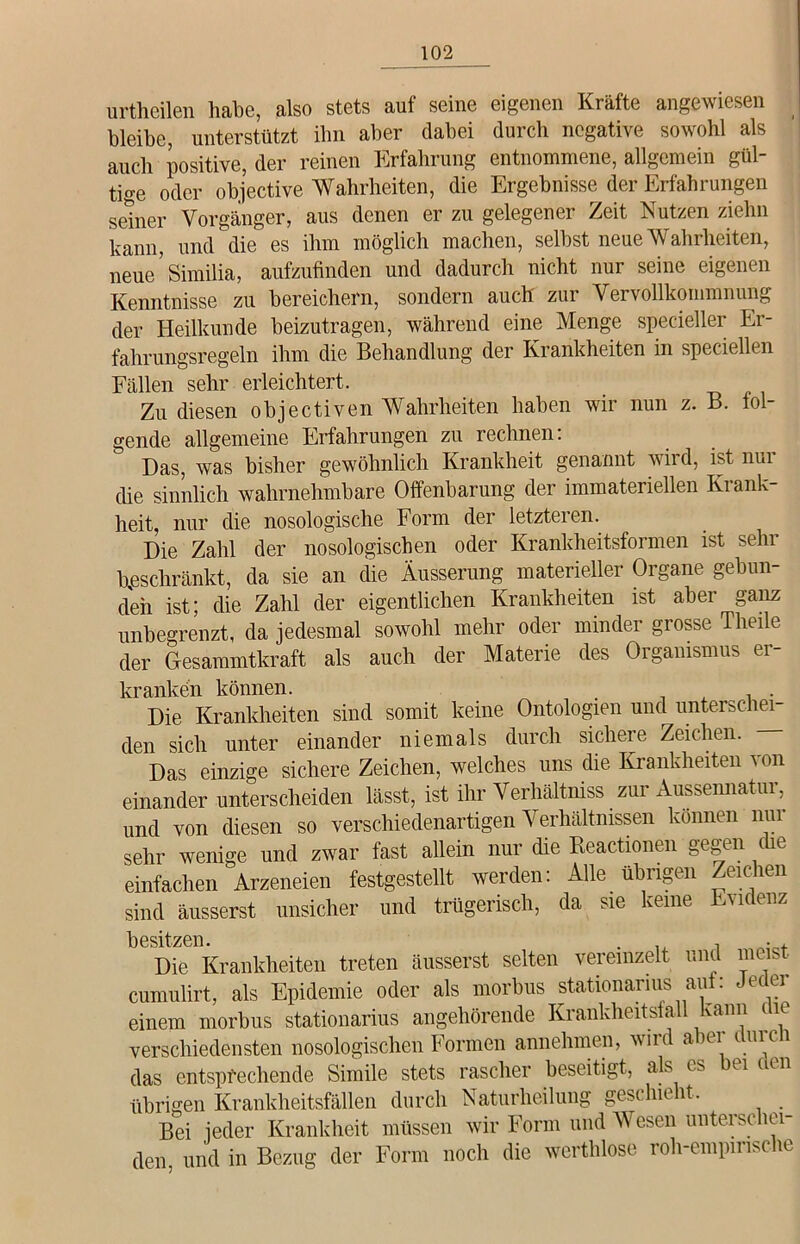 urtheilen habe, also stets auf seine eigenen Kräfte angewiesen bleibe, unterstützt ihn aber dabei durch negative sowohl als auch positive, der reinen Erfahrung entnommene, allgemein gül- tige oder objective Wahrheiten, die Ergebnisse der Erfahrungen seiner Vorgänger, aus denen er zu gelegener Zeit Nutzen ziehn kann, und die es ihm möglich machen, selbst neue Wahrheiten, neue’similia, aufzufinden und dadurch nicht nur seine eigenen Kenntnisse zu bereichern, sondern auch zui Vei vollkoinmnung der Heilkunde beizutragen, während eine Menge specieller Er- fahrungsregeln ihm die Behandlung der Krankheiten in speciellen Fällen sehr erleichtert. Zu diesen objectiven Wahrheiten haben wir nun z. B. fol- gende allgemeine Erfahrungen zu rechnen: Das, was bisher gewöhnlich Krankheit genannt wird, ist nui die sinnlich wahrnehmbare Offenbarung der immateriellen Krank- heit, nur die nosologische Form der letzteren. Die Zahl der nosologischen oder Krankheitsformen ist sehr beschränkt, da sie an die Äusserung materieller Organe gebun- den ist; die Zahl der eigentlichen Krankheiten ist aber ganz unbegrenzt, da jedesmal sowohl mehr oder minder grosse Theile der Gfesammtkraft als auch der Materie des Organismus er- kranken können. . Die Krankheiten sind somit keine Ontotogien und unterschei- den sich unter einander niemals durch sichere Zeichen. Das einzige sichere Zeichen, welches uns die Krankheiten von einander unterscheiden lässt, ist ihr Verhältnis zur Äussennatur, und von diesen so verschiedenartigen Verhältnissen können nur sehr wenige und zwar fast allein nur die Reactionen gegen che einfachen Ammeien festgestellt werden: Alle übrigen Zeichen sind ausserst unsicher und trügerisch, da sie keine Evidenz besitzen Die Krankheiten treten äusserst selten vereinzelt und meist cumulirt, als Epidemie oder als morbus stationarius auf: Jedei einem morbus stationarius angehörende Krankheitsfall kann mc verschiedensten nosologischen Formen annehmen, wird aiei mici das entsprechende Simile stets rascher beseitigt, als es ei m n übrigen Krankheitsfällen durch Naturheilung geschieht. Bei jeder Krankheit müssen wir Form und Wesen unterschei- den, und in Bezug der Form noch die werthlose roh-empinsche