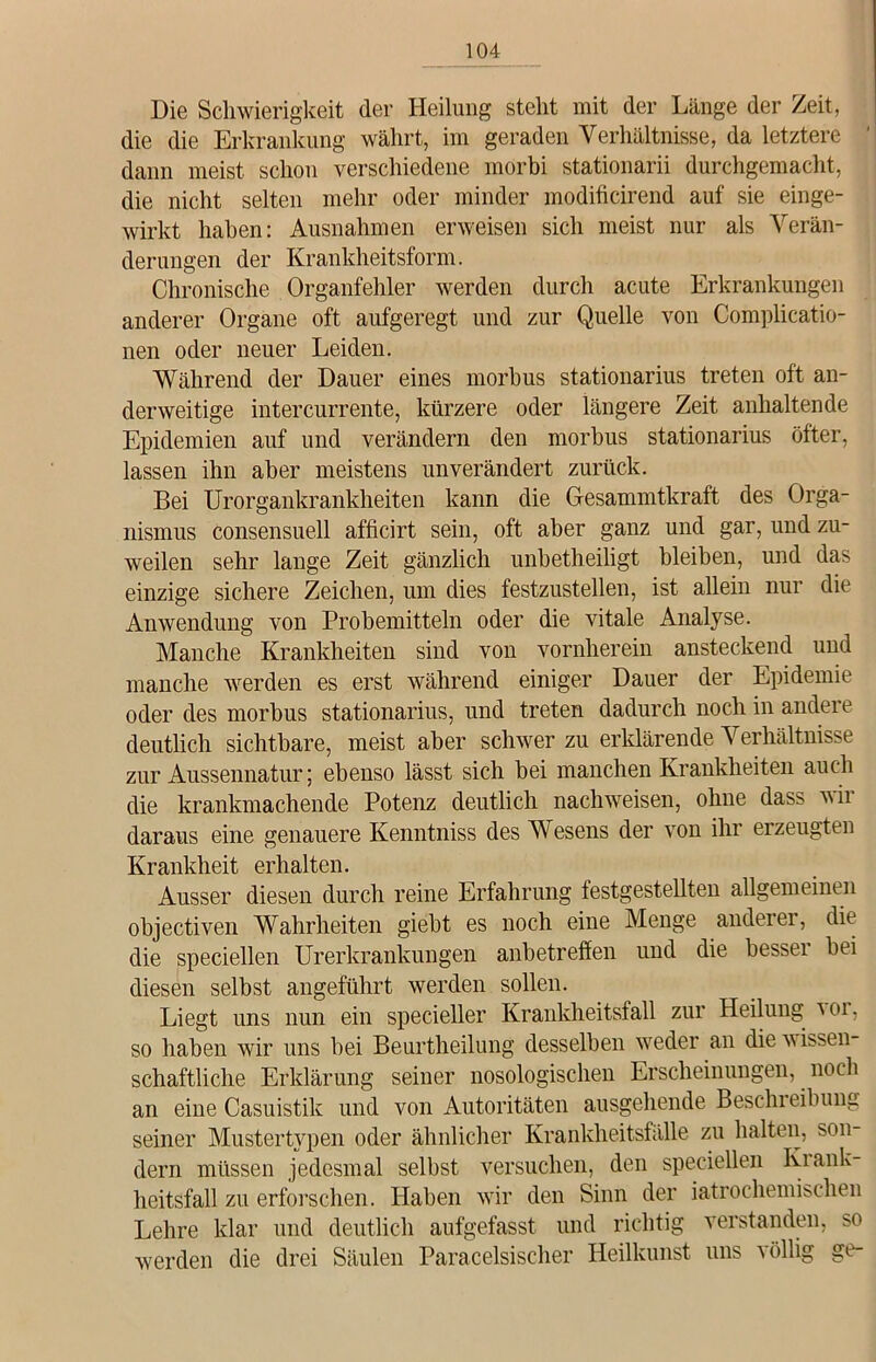 Die Schwierigkeit der Heilung steht mit der Länge der Zeit, die die Erkrankung währt, im geraden Verhältnisse, da letztere dann meist schon verschiedene morbi stationarii durchgemacht, die nicht selten mehr oder minder modificirend auf sie einge- wirkt haben: Ausnahmen erweisen sich meist nur als Verän- derungen der Krankheitsform. Chronische Organfehler werden durch acute Erkrankungen anderer Organe oft aufgeregt und zur Quelle von Complicatio- nen oder neuer Leiden. Während der Dauer eines morbus stationarius treten oft an- derweitige intercurrente, kürzere oder längere Zeit anhaltende Epidemien auf und verändern den morbus stationarius öfter, lassen ihn aber meistens unverändert zurück. Bei Urorgankrankheiten kann die Gesammtkraft des Orga- nismus consensuell afficirt sein, oft aber ganz und gar, und zu- weilen sehr lange Zeit gänzlich unbetheiligt bleiben, und das einzige sichere Zeichen, um dies festzustellen, ist allein nur die Anwendung von Probemitteln oder die vitale Analyse. Manche Krankheiten sind von vornherein ansteckend und manche werden es erst während einiger Dauer der Epidemie oder des morbus stationarius, und treten dadurch noch in andere deutlich sichtbare, meist aber schwer zu erklärende Verhältnisse zur Aussennatur; ebenso lässt sich bei manchen Krankheiten auch die krankmachende Potenz deutlich nachweisen, ohne dass wir daraus eine genauere Kenntniss des Wesens der von ihr erzeugten Krankheit erhalten. Ausser diesen durch reine Erfahrung festgestellten allgemeinen objectiven Wahrheiten giebt es noch eine Menge andern, die die speciellen Urerkrankungen anbetreffen und die besser bei diesen selbst angeführt werden sollen. Liegt uns nun ein specieller Krankheitsfall zur Heilung ku. so haben wir uns bei Beurtheilung desselben weder an die wissen- schaftliche Erklärung seiner nosologischen Erscheinungen, noch an eine Casuistik und von Autoritäten ausgehende Beschieibung seiner Mustertypen oder ähnlicher Krankheitsfälle zu halten, son- dern müssen jedesmal selbst versuchen, den speciellen Krank- heitsfall zu erforschen. Haben wir den Sinn der iatrochemischen Lehre klar und deutlich aufgefasst und richtig verstanden, so werden die drei Säulen Paracelsischer Heilkunst uns völlig ge-