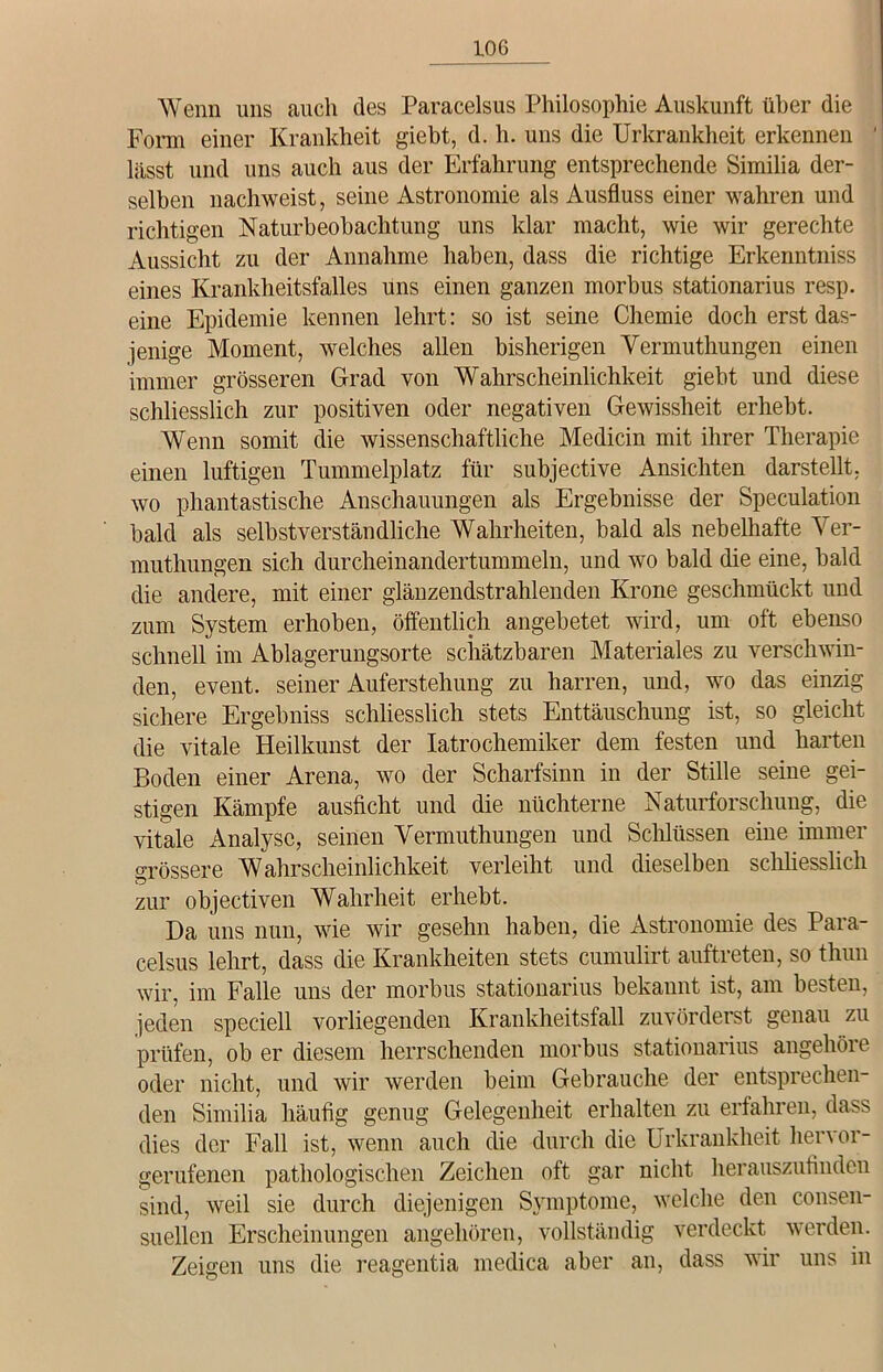 !06 Wenn uns auch des Paracelsus Philosophie Auskunft über die Form einer Krankheit giebt, d. h. uns die Urkrankheit erkennen lässt und uns auch aus der Erfahrung entsprechende Similia der- selben nachweist, seine Astronomie als Ausfluss einer wahren und richtigen Naturbeobachtung uns klar macht, wie wir gerechte Aussicht zu der Annahme haben, dass die richtige Erkenntniss eines Krankheitsfalles uns einen ganzen morbus stationarius resp. eine Epidemie kennen lehrt: so ist seine Chemie doch erst das- jenige Moment, welches allen bisherigen Vermuthungen einen immer grösseren Grad von Wahrscheinlichkeit giebt und diese schliesslich zur positiven oder negativen Gewissheit erhebt. Wenn somit die wissenschaftliche Medicin mit ihrer Therapie einen luftigen Tummelplatz für subjective Ansichten darstellt, wo phantastische Anschauungen als Ergebnisse der Speculation bald als selbstverständliche Wahrheiten, bald als nebelhafte Ver- muthungen sich durcheinandertummeln, und wo bald die eine, bald die andere, mit einer glänzendstrahlenden Krone geschmückt und zum System erhoben, öffentlich angebetet wird, um oft ebenso schnell im Ablagerungsorte schätzbaren Materiales zu verschwin- den, event. seiner Auferstehung zu harren, und, wo das einzig sichere Ergebniss schliesslich stets Enttäuschung ist, so gleicht die vitale Heilkunst der Iatrochemiker dem festen und harten Boden einer Arena, wo der Scharfsinn in der Stille seine gei- stigen Kämpfe ausficht und die nüchterne Naturforschung, die vitale Analyse, seinen Vermuthungen und Schlüssen eine immer grössere Wahrscheinlichkeit verleiht und dieselben schliesslich zur objectiven Wahrheit erhebt. Da uns nun, wie wir gesehn haben, die Astronomie des Para- celsus lehrt, dass die Krankheiten stets cumulirt auftreten, so thun wir, im Falle uns der morbus stationarius bekannt ist, am besten, jeden speciell vorliegenden Krankheitsfall zuvörderst genau zu prüfen, ob er diesem herrschenden morbus stationarius angehöre oder nicht, und wir werden beim Gebrauche der entsprechen- den Similia häufig genug Gelegenheit erhalten zu erfahren, dass dies der Fall ist, wenn auch die durch die Urkrankheit hervor- gerufenen pathologischen Zeichen oft gar nicht herauszufinden sind, weil sie durch diejenigen Symptome, welche den consen- suellen Erscheinungen angehören, vollständig verdeckt werden. Zeigen uns die reagentia medica aber an, dass wir uns in
