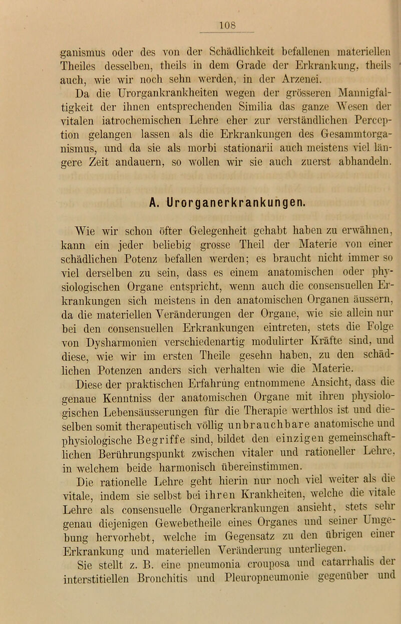 ganismus oder des von der Schädlichkeit befallenen materiellen Theiles desselben, theils in dem Grade der Erkrankung, theils auch, wie wir noch sehn werden, in der Arzenei. Da die Urorgankrankheiten wegen der grösseren Mannigfal- tigkeit der ihnen entsprechenden Similia das ganze Wesen der vitalen iatrochemischen Lehre eher zur verständlichen Percep- tion gelangen lassen als die Erkrankungen des Gesammtorga- nismus, und da sie als morbi stationarii auch meistens viel län- gere Zeit andauern, so wollen wir sie auch zuerst abhandeln. A. Urorganerkrankungen. Wie wir schon öfter Gelegenheit gehabt haben zu erwähnen, kann ein jeder beliebig grosse Theil der Materie von einer schädlichen Potenz befallen werden; es braucht nicht immer so viel derselben zu sein, dass es einem anatomischen oder phy- siologischen Organe entspricht, wenn auch die consensuellen Er- krankungen sich meistens in den anatomischen Organen äussern, da die materiellen Veränderungen der Organe, wie sie allein nur bei den consensuellen Erkrankungen eintreten, stets die Folge von Dysharmonien verschiedenartig modulirter Kräfte sind, und diese, wie wir im ersten Theile gesehn haben, zu den schäd- lichen Potenzen anders sich verhalten wie die Materie. Diese der praktischen Erfahrung entnommene Ansicht, dass die genaue Kenntniss der anatomischen Organe mit ihren physiolo- gischen Lebensäusserungen für die Therapie werthlos ist und die- selben somit therapeutisch völlig unbrauchbare anatomische und physiologische Begriffe sind, bildet den einzigen gemeinschaft- lichen Berührungspunkt zwischen vitaler und rationeller Lehre, in welchem beide harmonisch übereinstimmen. Die rationelle Lehre geht hierin nur noch viel weiter als die vitale, indem sie selbst bei ihren Krankheiten, welche die vitale Lehre als consensuelle Organerkrankungen ansieht, stets sehr genau diejenigen Gewebetheile eines Organes und seiner Umge- bung hervorhebt, welche im Gegensatz zu den übrigen einei Erkrankung und materiellen Veränderung unterliegen. Sie stellt z. B. eine pneumonia crouposa und catarrhalis der interstitiellen Bronchitis und Pleuropneumonie gegenüber und