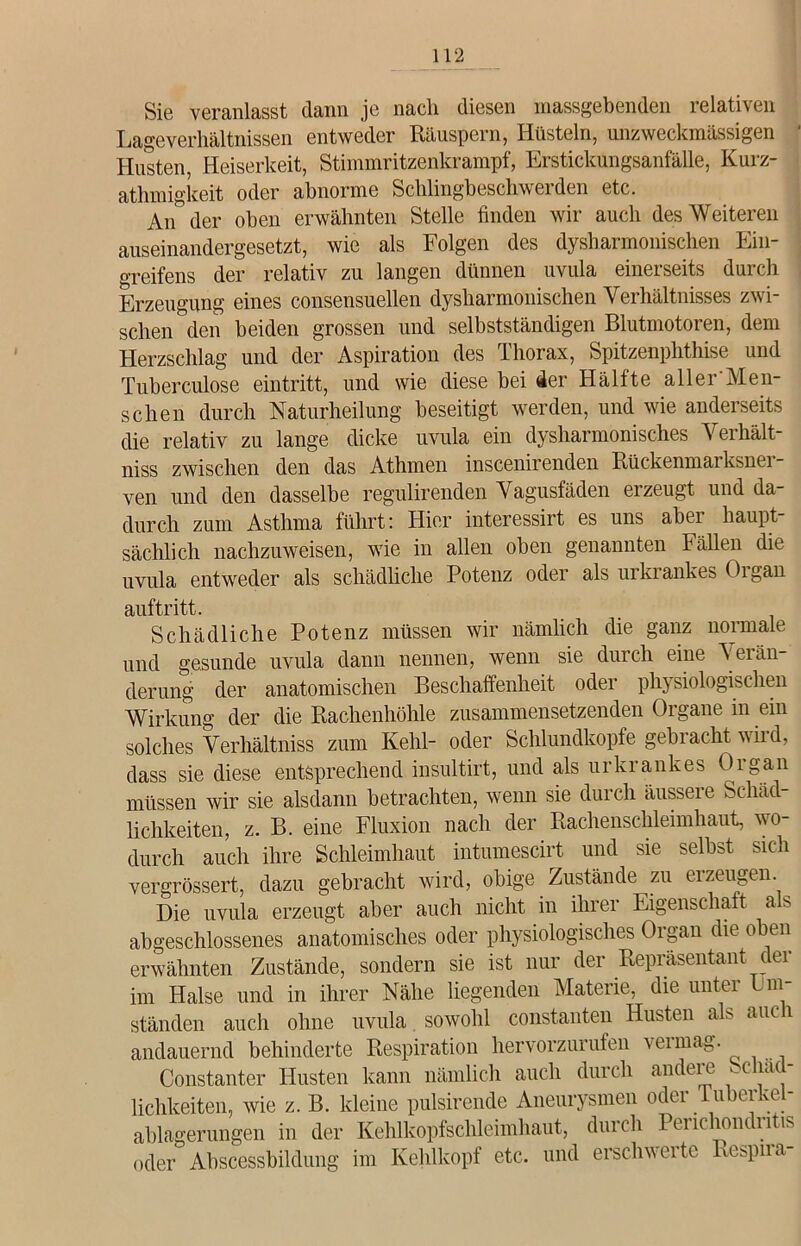 Sie veranlasst dann je nach diesen massgebenden relativen Lageverhältnissen entweder Räuspern, Hüsteln, unzweckmässigen Husten, Heiserkeit, Stimmritzenkrampf, Erstickungsanfälle, Kurz- athmigkeit oder abnorme Schlingbeschweiden etc. An der oben erwähnten Stelle finden wir auch des Weiteren auseinandergesetzt, wie als Folgen des dysharmonischen Ein- greifens der relativ zu langen dünnen uvula einerseits durch Erzeugung eines consensuellen dysharmonischen Verhältnisses zwi- schen den beiden grossen und selbstständigen Blutmotoren, dem Herzschlag und der Aspiration des Thorax, Spitzenphthise und Tuberculose eintritt, und wie diese bei der Hälfte aller'Men- schen durch Naturheilung beseitigt werden, und wie anderseits die relativ zu lange dicke uvula ein dysharmonisches Verhält- nis zwischen den das Athmen inscenirenden Rückenmarksnei - ven und den dasselbe regulirenden Vagusfäden erzeugt und da durch zum Asthma führt: Hier interessirt es uns aber haupt- sächlich nachzuweisen, wie in allen oben genannten Fällen die uvula entweder als schädliche Potenz oder als urkrankes Organ auftritt. Schädliche Potenz müssen wir nämlich die ganz normale und gesunde uvula dann nennen, wenn sie durch eine Aeiän- derung der anatomischen Beschaffenheit oder physiologischen Wirkung der die Rachenhöhle zusammensetzenden Organe in ein solches Verhältnis zum Kehl- oder Schlundkopfe gebracht wild, dass sie diese entsprechend insultirt, und als urkrankes Organ müssen wir sie alsdann betrachten, wenn sie durch äussere Schäd- lichkeiten, z. B. eine Fluxion nach der Rachenschleimhaut, wo- durch auch ihre Schleimhaut intumescirt und sie selbst sich vergrössert, dazu gebracht wird, obige Zustände zu erzeugen. Die uvula erzeugt aber auch nicht in ihrer Eigenschaft als abgeschlossenes anatomisches oder physiologisches Organ die oben erwähnten Zustände, sondern sie ist nur der Repräsentant cei im Halse und in ihrer Nähe liegenden Materie, die unter Um- ständen auch ohne uvula sowohl constanten Husten als auch andauernd behinderte Respiration hervorzurufen vermag. Constanter Husten kann nämlich auch durch andere bchäc- lichkeiten, wie z. B. kleine pulsirende Aneurysmen oder luberkel- ablagerungen in der Kehlkopfschleimhaut, durch Penchondritis oder Abscessbüdung im Kehlkopf etc. und erschwerte Respira-