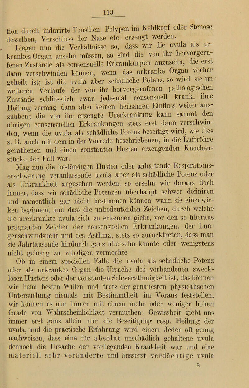 tion durch indurirte Tonsillen, Polypen im Kehlkopf oder Stenose desselben, Verschluss der Nase etc. erzeugt werden. , Liegen nun die Verhältnisse so, dass wir die uvula als ur- krankes Organ ansehn müssen, so sind die von ihr hervor geru- fenen Zustände als consensuelle Erkrankungen anzusehn, die eist dann verschwinden können, wenn das urkranke Oigan voi lei geheilt ist; ist die uvula aber schädliche Potenz, so wird sie im weiteren Verlaufe der von ihr hervorgerufenen pathologischen Zustände schliesslich zwar jedesmal consensuell krank, ihre Heilung vermag dann aber keinen heilsamen Einfluss weiter aus- zuüben; die von ihr erzeugte Urerkrankung kann sammt den übrigen consensuellen Erkrankungen stets erst dann verschwin- den, wenn die uvula als schädliche Potenz beseitigt wird, wie dies z. B. auch mit dem in der Vorrede beschriebenen, in die Luftröhre gerathenen und einen constanten Husten erzeugenden Knochen- stücke der Fall war. Mag nun die beständigen Husten oder anhaltende Kespirations- erschwerung veranlassende uvula aber als schädliche Potenz oder als Urkrankheit angesehen werden, so ersehn wir daraus doch immer, dass vir schädliche Potenzen überhaupt schwer definiren und namentlich gar nicht bestimmen können wann sie einzuwir- ken beginnen, und dass die unbedeutenden Zeichen, durch welche die urerkrankte uvula sich zu erkennen giebt, vor den so überaus prägnanten Zeichen der consensuellen Erkrankungen, der Lun- genschwindsucht und des Asthma, stets so zurücktreten, dass man sie Jahrtausende hindurch ganz übersehn konnte oder wenigstens nicht gehörig zu würdigen vermochte Ob in einem speciellen Falle die uvula als schädliche Potenz oder als urkrankes Organ die Ursache des vorhandenen zweck- losen Hustens oder der constanten Schwerathmigkeit ist, das können wir beim besten Willen und trotz der genauesten physicalischen Untersuchung niemals mit Bestimmtheit im Voraus feststellen, wir können es nur immer mit einem mehr oder weniger hohen Grade von Wahrscheinlichkeit vermuthen: Gewissheit giebt uns immer erst ganz allein nur die Beseitigung resp. Heilung der uvula, uud die practische Erfahrung wird einem Jeden oft genug nachweisen, dass eine für absolut unschädlich gehaltene uvula dennoch die Ursache der vorliegenden Krankheit war und eine materiell sehr veränderte und äusserst verdächtige uvula 8