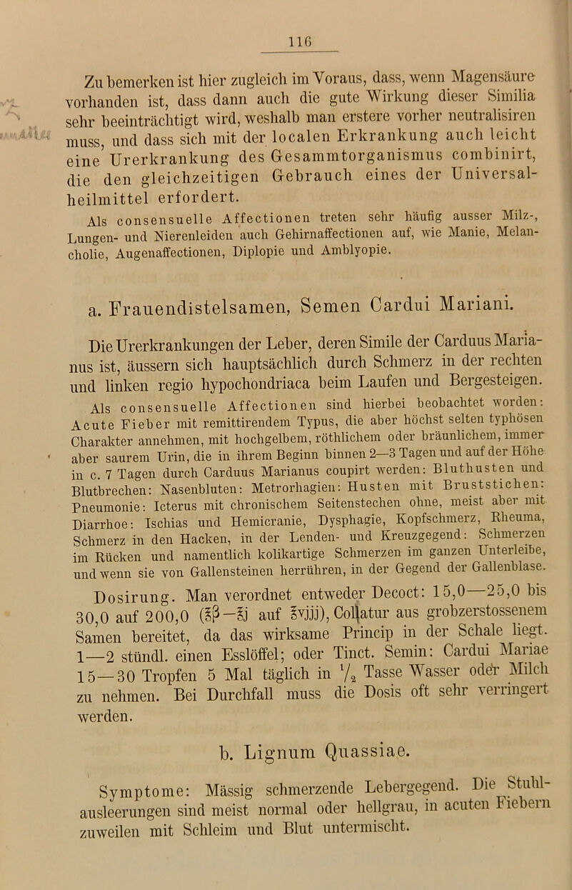 Zu bemerken ist hier zugleich im Voraus, dass, wenn Magensäure vorhanden ist, dass dann auch die gute M irkung diesei Similia sehr beeinträchtigt wird, weshalb man ersteie voihei neuti alisii en muss, und dass sich mit der localen Erkrankung auch leicht eine’ Urerkrankung des Gesammtorganismus combinirt, die den gleichzeitigen Gebrauch eines der Universal- heilmittel erfordert. Als consensuelle Affectionen treten sehr häufig ausser Milz-, Lungen- und Nierenleiden auch Gehirnaffectionen auf, wie Manie, Melan- cholie, Augenaffectionen, Diplopie und Amblyopie. a. Frauendistelsamen, Semen Cardui Mariani. Die Urerkrankungen der Leber, deren Simile der Carduus Maria- nus ist, äussern sich hauptsächlich durch Schmerz in der rechten und linken regio hypochondriaca beim Laufen und Bergesteigen. Als consensuelle Affectionen sind hierbei beobachtet worden: Acute Fieber mit remittirendem Typus, die aber höchst selten typhösen Charakter annehmen, mit hochgelbem, röthlichem oder bräunlichem, immei • aber saurem Urin, die in ihrem Beginn hinnen 2-3 Tagen und auf der Höhe in c. 7 Tagen durch Carduus Marianus coupirt werden: Bluthusten und Blutbrechen: Nasenbluten: Metrorhagieu: Husten mit Bruststichen: Pneumonie: Icterus mit chronischem Seitenstechen ohne, meist aber mit Diarrhoe: Ischias und Hemicranie, Dysphagie, Kopfschmerz, Klieuma, Schmerz in den Hacken, in der Lenden- und Kreuzgegend: Schmerzen im Rücken und namentlich kolikartige Schmerzen im ganzen Unterleihe, und wenn sie von Gallensteinen herrühren, in der Gegend der Gallenblase. Dosirung. Man verorduet entweder Decoct: 15,0 25,0 bis 30,0 auf 200,0 (iß —Sj auf ivjjj), Colfatur aus grobzerstossenem Samen bereitet, da das wirksame Princip in der Schale liegt. 1—2 stündl. einen Esslöffel; oder Tinct. Semin: Cardui Mariae 15—30 Tropfen 5 Mal täglich in l/2 Tasse Wasser odeV Milch zu nehmen. Bei Durchfall muss die Dosis oft sehr verringert werden. b. Lignum Quassiae. Symptome: Mässig schmerzende Lebergegend. Die Stuhl- ausleerungen sind meist normal oder hellgrau, in acuten Fiebern zuweilen mit Schleim und Blut untermischt.