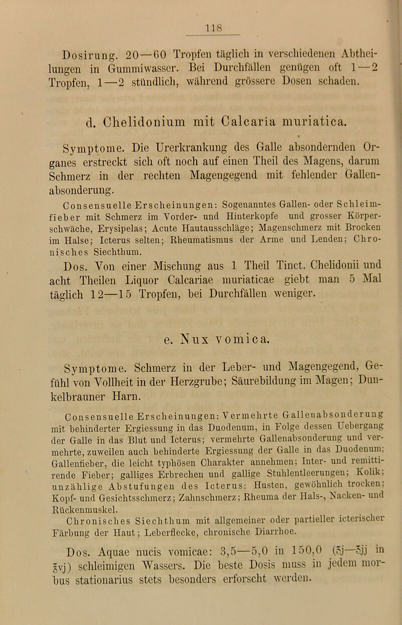 Dosirung. 20—60 Tropfen täglich in verschiedenen Abtei- lungen in Gummiwasscr. Bei Durchfällen genügen oft 1 — 2 Tropfen, 1—2 stündlich, während grössere Dosen schaden. d. Chelidonium mit Calcaria muriatica. Symptome. Die Urerkrankung des Galle absondernden Or- ganes erstreckt sich oft noch auf einen Theil des Magens, darum Schmerz in der rechten Magengegend mit fehlender Gallen- absonderung. Consensuelle Erscheinungen: Sogenanntes Gallen- oder Schleim- fieber mit Schmerz im Vorder- und Hinterkopfe und grosser Körper- schwache, Erysipelas; Acute Hautausschläge; Magenschmerz mit Brocken im Halse; Icterus selten; Rheumatismus der Arme und Lenden; Chro- nisches Siechthum. Dos. Von einer Mischung aus 1 Theil Tinct. Chelidonii und acht Theilen Liquor Calcariae muriaticae giebt man 5 Mal täglich 12—15 Tropfen, bei Durchfällen weniger. e. Nux vomica. Symptome. Schmerz in der Leber- und Magengegend, Ge- fühl von Yollheit in der Herzgrube; Säurebildung im Magen; Dun- kelbrauner Harn. Consensuelle Erscheinungen: Vennehrte Gallenahsonderung mit behinderter Ergiessung in das Duodenum, in Folge dessen Uebergang der Galle in das Blut und Icterus; vermehrte Gallenabsonderung und ver- mehrte, zuweilen auch behinderte Ergiessung der Galle in das Duodenum, Gallenfieber, die leicht typhösen Charakter annehmen; Inter- und remitti- rende Fieber; galliges Erbrechen und gallige Stuhlentleerungen; Kolik; unzählige Abstufungen des Icterus: Husten, gewöhnlich trocken, Kopf- und Gesichtsschmerz; Zahnschmerz; Rheuma der Hals-, Kacken- und Rückenmuskel. Chronisches Siechthum mit allgemeiner oder partieller icterisclier Färbung der Haut; Leberflecke, chronische Diarrhoe. Dos. Aquae nucis vomicae: 3,5—5,0 in 150,0 (5j 5jj in gvj) schleimigen Wassers. Die beste Dosis muss in jedem mor- bus stationarius stets besonders erforscht werden.