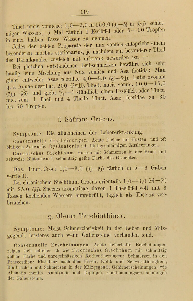 Tinct. nucis. vomicae: 1,0—3,0 in 150,0 (9j—5j in 3VJ) sc ei migen Wassers; 5 Mal täglich 1 Esslöffel odei •> 10p en in einer halben Tasse Wasser zu nehmen. Jedes der beiden Präparate der nux vomica entspricht einem besonderen morbus stationarius, je nachdem ein besonderer 1 lei des Darmkanales zugleich mit urkrank geworden ist. Bei plötzlich entstandenen Leibschmerzen bewährt sich sehr häufig eine Mischung aus Nux vomica und Asa foetida: Man giebt entweder Asae foetidae 4,0—8,0 (5j—Sjj), Lutei ovorurn q. s. Aquae destillat. 200 (§vjjj), Tinct. nucis vomic. 10,0—1 5,0 (5ijj—§ß) und giebt 7,-1 stündlich einen Esslöffel; oder Tinct. nuc. vom. 1 Theil und 4 Tlieile Tinct, Asae foetidae zu 30 bis 50 Tropfen. f. Safran: Croous. Symptome: Die allgemeinen der Lebererkrankung. Consensuelle Erscheinungen: Acute Fieber mit Husten und oft blutigem Auswurfe. Dyssenterie mit blutigschleimigen Ausleerungen. Chronisches Siechthum. Husten mit Schmerzen in der Brust und zeitweise Blutauswurf; schmutzig gelbe Farbe des Gesichtes. Dos. Tinct. Croci 1,0—3,0 0j—5j) täglich in 5—6 Gaben vertheilt. Bei chronischem Siechthum Crocus orientalis 1,0—3,0 (Dj 5j) mit 25,0 (gj), Species aromaticae, davon 1 Theelöffel voll mit 3 Tassen kochenden Wassers aufgebrüht, täglich als Thee zu ver- brauchen. g. Oleum Terebinthinae. Symptome: Meist Schmerzlosigkeit in der Leber und Milz- gegend; letzteres auch wenn Gallensteine vorhanden sind. Consensuelle Erscheinungen. Acute fieberhafte Erscheinungen zeigen sich seltener als wie chronisches Siechthum mit schmutzig gelber Farbe und unregelmässigen Kothentleerungen; Schmerzen in den Praecordien; Flatulenz nach dem Essen; Kolik und Schwerathmigkeit; Blutbrechen mit Schmerzen in der Milzgegend: Gehirnerscheinungen, wie Alienatio mentis, Amblyopie und Diplopie; Einklemmungserscheinungen der Gallensteine.