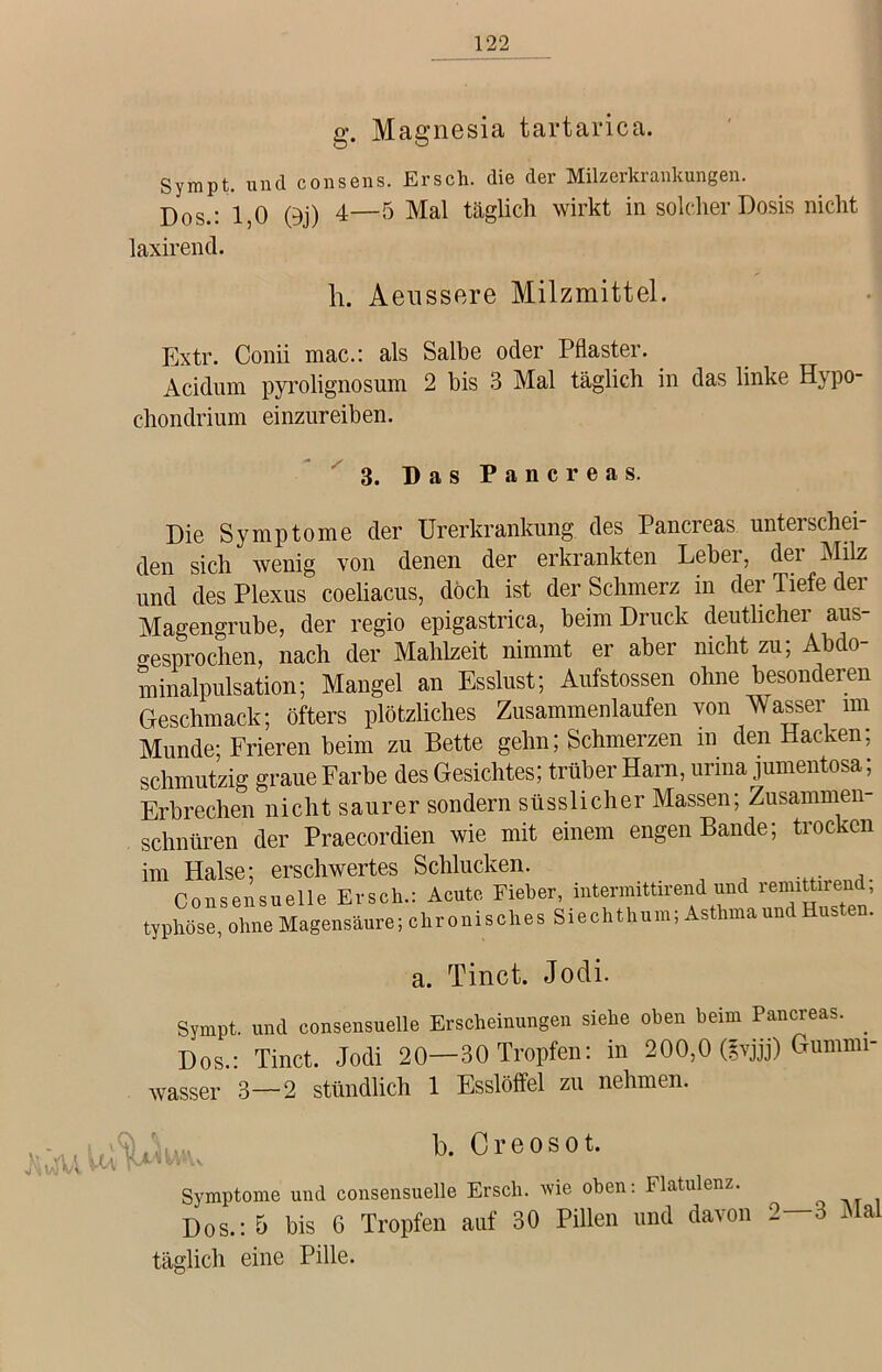 g. Magnesia tartarica. Sympt. und consens. Ersch. die der Milzerkrankungen. Dos.: 1,0 0j) 4—5 Mal täglich wirkt in solcher Dosis nicht laxirend. h. Aenssere Milzmittel. Extr. Conii mac.: als Salbe oder Pflaster. Acidum pyrolignosum 2 bis 3 Mal täglich in das linke Hypo- chondrium ei nzureib en. 3. Das Pancreas. Die Symptome der Urerkrankung des Pancreas unterschei- den sich wenig von denen der erkrankten Leber, dei Milz und des Plexus coeliacus, doch ist der Schmerz in der Tiefe der Magengrube, der regio epigastrica, beim Druck deutlicher aus- gesprochen, nach der Mahlzeit nimmt er aber nicht zu; Abdo- minalpulsation; Mangel an Esslust; Aufstossen ohne besonderen Geschmack; öfters plötzliches Zusammenlaufen von Wasser im Munde; Frieren beim zu Bette gehn; Schmerzen m den Hacken; schmutzig graue Farbe des Gesichtes; trüber Harn, urina jumentosa; Erbrechen nicht saurer sondern süsslicher Massen; Zusammen- schnüren der Praecordien wie mit einem engen Bande; trocken im Halse; erschwertes Schlucken. Consensuelle Ersch.: Acute Fieber, intennittirend und remittnend, typhöse, ohne Magensäure; chronisches Siechthum, As nnaun us a. Tinct. Jodi. Sympt. und consensuelle Erscheinungen siehe oben heim Pancreas. Dos.: Tinct. Jodi 20—30 Tropfen: in 200,0 (lyjjj) Gumnn- wasser 3—2 stündlich 1 Esslöffel zu nehmen. Symptome und consensuelle Ersch. wie oben: Flatulenz. Dos.: 5 bis 6 Tropfen auf 30 Pillen und davon 2—3 Mal täglich eine Pille.