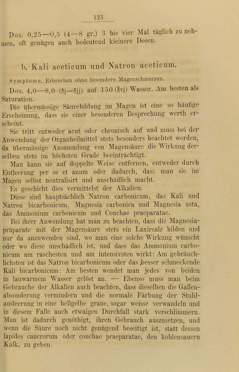Dös. 0,25-0,5 (4-8 gr.) 3 bis vier Mal täglich zu neh- men, oft genügen auch bedeutend kleinere Dosen. b. Kali aceticum und Natron aceticum. Symptome. Erbrechen ohne besondere Magensclnneizen. Dos. 4,0—8,0 (5j—5jj) auf 150 (§vj) Wasser. Am besten als Saturation. Die übermässige Säurebildung im Magen ist eine so häufige Erscheinung, dass sie einer besonderen Besprechung werth er- scheint. Sie tritt entweder acut oder chronisch auf und muss bei der Anwendung der Organheilmittel stets besonders beachtet werden, da übermässige Ansammlung von Magensäure die Wirkung der- selben stets im höchsten Grade beeinträchtigt. Man kann sie auf doppelte Weise entfernen, entweder durch Entleerung per os et anum oder dadurch, dass man sie im Magen selbst neutralisirt und unschädlich macht. Es geschieht dies vermittelst der Alkalien. Diese sind hauptsächlich Natron carbonicum, das Kali und Natron bicarbonicum, Magnesia carbonica und Magnesia usta, das Ammonium carbonicum und Conchae praeparatae. Bei ihrer Anwendung hat man zu beachten, dass die Magnesia- präparate mit der Magensäure stets ein Laxirsalz bilden und nur da anzuwenden sind, wo man eine solche Wirkung wünscht oder wo diese unschädlich ist, und dass das Ammonium carbo- nicum am raschesten und am intensivsten wirkt: Am gebräuch- lichsten ist das Natron bicarbonicum oder das ^besser schmeckende Kali bicarbonicum: Am besten wendet man jedes von beiden in lauwarmem Wasser gelöst an. — Ebenso muss man beim Gebrauche der Alkalien auch beachten, dass dieselben die Gallen- absonderung vermindern und die normale Färbung der Stuhl- ausleerung in eine hellgelbe graue, sogar weisse verwandeln und in diesem Falle auch etwaigen Durchfall stark verschlimmern. Man ist dadurch genöthigt, ihren Gebrauch auszusetzen, und wenn die Säure noch nicht genügend beseitigt ist, statt dessen lapides cancrorum oder concbae praeparatae, den kohlensauern Kalk, zu geben.