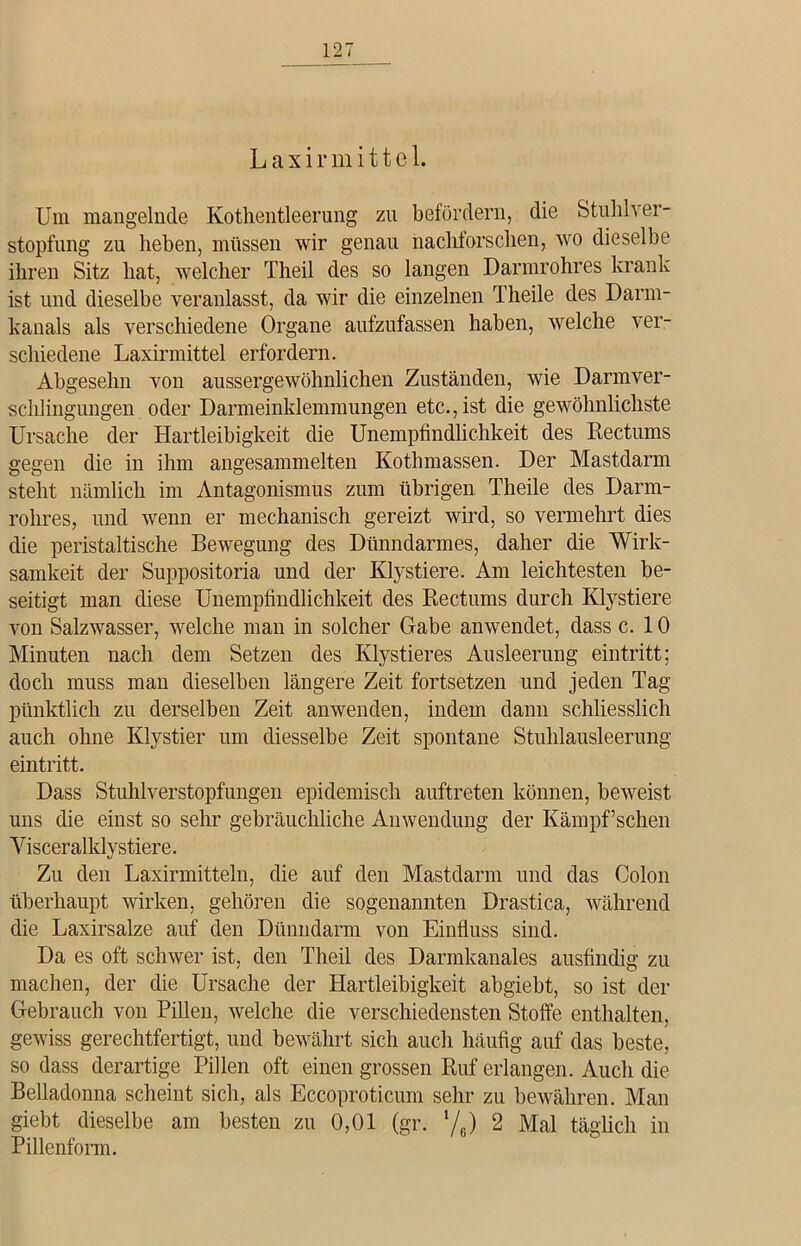 Um mangelnde Kotlientleerung zu befördern, die Stuhlver- stopfung zu lieben, müssen wir genau naclüorschen, wo dieselbe ihren Sitz hat, welcher Theil des so langen Darmrohres krank ist und dieselbe veranlasst, da wir die einzelnen Theile des Darm- kanals als verschiedene Organe aufzufassen haben, welche ver- schiedene Laxirmittel erfordern. Abgesehn von aussergewöhnlichen Zuständen, wie Darmver- schlingungen oder Darmeinklemmungen etc., ist die gewöhnlichste Ursache der Hartleibigkeit die Unempfindlichkeit des Rectums gegen die in ihm angesammelten Kothmassen. Der Mastdarm steht nämlich im Antagonismus zum übrigen Theile des Darm- rolires, und wenn er mechanisch gereizt wird, so vermehrt dies die peristaltische Bewegung des Dünndarmes, daher die Wirk- samkeit der Suppositoria und der Klystiere. Am leichtesten be- seitigt man diese Unempfindlichkeit des Rectums durch Klystiere von Salzwasser, welche man in solcher Gabe anwendet, dass c. 10 Minuten nach dem Setzen des Ivlystieres Ausleerung eintritt; doch muss man dieselben längere Zeit fortsetzen und jeden Tag pünktlich zu derselben Zeit anwenden, indem dann schliesslich auch ohne Klystier um diesselbe Zeit spontane Stuhlausleerung eintritt. Dass Stuhlverstopfungen epidemisch auftreten können, beweist uns die einst so sehr gebräuchliche Anwendung der Kämpf’schen Yisceralldy stiere. Zu den Laxirmitteln, die auf den Mastdarm und das Colon überhaupt wirken, gehören die sogenannten Drastica, während die Laxirsalze auf den Dünndarm von Einfluss sind. Da es oft schwer ist, den Theil des Darmkanales ausfindig zu machen, der die Ursache der Hartleibigkeit abgiebt, so ist der Gebrauch von Pillen, welche die verschiedensten Stoffe enthalten, gewiss gerechtfertigt, und bewährt sich auch häufig auf das beste, so dass derartige Pillen oft einen grossen Ruf erlangen. Auch die Belladonna scheint sich, als Eccoproticum sehr zu bewähren. Man giebt dieselbe am besten zu 0,01 (gr. V6) 2 Mal täglich in Pillenform.