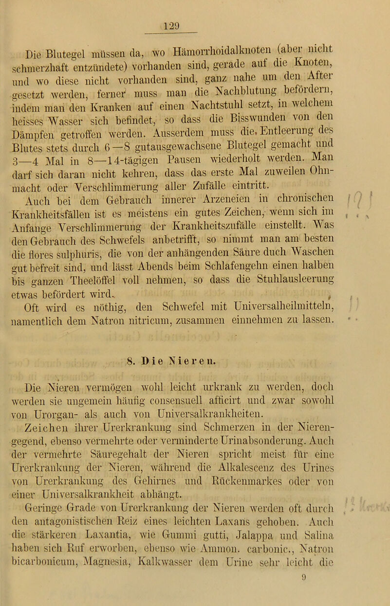 Die Blutegel müssen da, wo Hämorrhoidalknoten (aber nicht schmerzhaft entzündete) vorhanden sind, gerade aut die noten, und wo diese nicht vorhanden sind, ganz nahe um den Alter gesetzt werden, ferner' muss man die Nachblutung befördern, indem man den Kranken auf einen Nachtstuhl setzt, in wec ltm heisses Wasser sich befindet, so dass die Bisswunden von den Dämpfen getroffen werden. Ausserdem muss die, Entleerung des Blutes stets durch 6—8 gutausgewachsene Blutegel gemacht und 3—4 Mal in 8—14-tägigen Pausen wiederholt werden. Man darf sich daran nicht kehren, dass das erste Mal zuweilen Ohn- macht oder Verschlimmerung aller Zufälle eintritt. Auch bei dem Gebrauch innerer Arzeneien in chronischen Krankheitsfällen ist es meistens ein gutes Zeichen, wenn sich im Anfänge Verschlimmerung der Krankheitszufälle einstellt. Was den Gebrauch des Schwefels anbetrifft, so nimmt man am besten die flores sulphuris, die von der anhängenden Säure duch Waschen gut befreit sind, und lässt Abends beim Schlafengehn einen halben bis ganzen Theelöffel voll nehmen, so dass die Stuhlausleerung etwas befördert wird. , Oft wird es nöthig, den Schwefel mit Universalheilmitteln, namentlich dem Natron nitricum, zusammen einnehmen zu lassen. 8. Die Nieren. Die Nieren vermögen wohl leicht urkrank zu werden, doch werden sie ungemein häufig consensuell afficirt und zwar sowohl von Urorgan- als auch von Universalkrankheiten. Zeichen ihrer Urerkrankung sind Schmerzen in der Nieren- gegend, ebenso vermehrte oder verminderte Urinabsonderung. Auch der vermehrte Säuregehalt der Nieren spricht meist für eine Urerkrankung der Nieren, während die Alkalescenz des Urines von Urerkrankung des Gehirnes und Rückenmarkes oder von einer Universalkrankheit abhängt. Geringe Grade von Urerkrankung der Nieren werden oft durch den antagonistischen Reiz eines leichten Laxans gehoben. Auch die stärkeren Laxantia, wie Gummi gutti, Jalappa und Salina haben sich Ruf erworben, ebenso wie Ammon, carbonic., Natron bicarbonicum, Magnesia, Kalkwasser dem Urine sehr leicht die 9