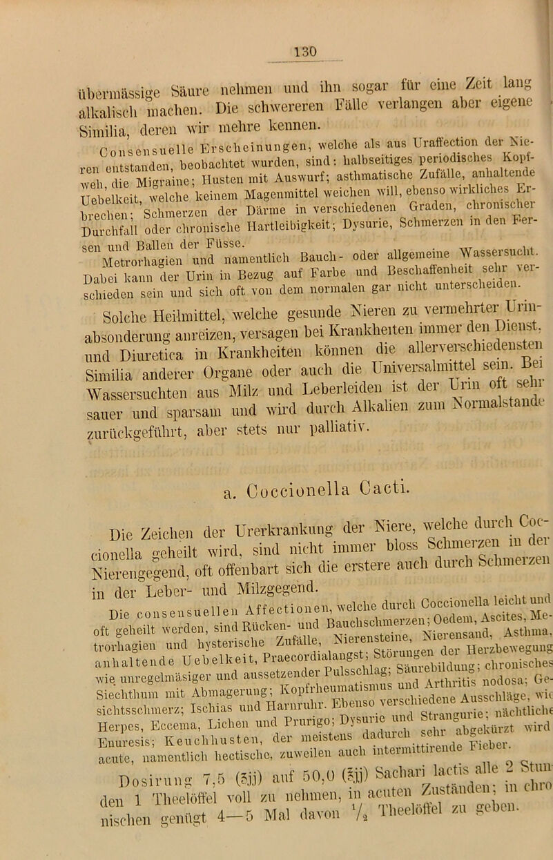 übermässige Säure nehmen und ihn sogar für eine Zeit lang alkalisch machen. Die schwereren Fälle verlangen aber eigene Similia, deren wir mehre kennen. Co 11 sensu eile Erscheinungen, welche als aus Uraffection der gie- ren entstanden, beobachtet wurden, sind: halbseitiges periodisches Kopt- weh die Migraine; Husten mit Auswurf; asthmatische Zufalle anhaltende Uebelkeit welche keinem Magenmittel weichen will, ebenso wirkliches Er- hithen Schmerzen der Därme in verschiedenen Graden, chronischer Durchfall oder chronische Hartleibigkeit; Dysurie, Schmerzen in den Her- spii und Ballen der Fiisse. . _ 1. Aletrorhagien und namentlich Bauch- oder allgemeine Wassersu -1 . DaheiTann der Urin in Bezug auf Farbe und Beschaffenheit sehr ver- schieden sein und sich oft von dem normalen gar nicht unterscheiden. Solche Heilmittel, welche gesunde Nieren zu vermehrter Urin- absouderung anreizen, versagen bei Krankhe,len immer den Die»*, und Diuretica in Krankheiten können die allervemhiedensten Similia anderer Organe oder auch die Umversalmittel sein B Wassersüchten aus Milz und Leberleiden ist der Lnn oft se sauer und sparsam und wird durch Alkalien zum Normalstandc zurückgeführt, aber stets nur palliatn • a. Coccionella Cacti. Die Zeichen der Urerkrankung der Niere, welche durch Coc- cionella «-eheilt wird, sind nicht immer bloss Schmelzen Nierengegend, oft offenbart sich die entere auch durch Schmelzen in der Leber- und Milzgegend. . Die „„„sensuellen Affectionen, welche.durch ^ oft geheil, werden, sind Rüchen- und trorhagien und hystensche Au a ■ störun'>en der Herzbewegung anhaltende Uehelheit, Praeeordialangst, Stoiun ™ c)ir01,isches wie. unregelm'asiger und aussetzender Pulsschla», Sam 11 « Ge. Siechthum mit Abmagerung; Koptrheumatismu Ausschläge, wk sichtsschmerz; Ischias und Harnruhr. Ebenso nüch,licht Herpes, Eccema, Lichen und Prurigo; Imune und S = wird Enuresis; Keuchhusten, der meistens ,äad”^.. f|X. acute, namentlich hectischc, zuweilen auc i m eti Dosirung 7,5 ©j) anf 50,0 (fji) den 1 Theelöftel voll zu, nehmen “ “^en. mschen genügt 4 5 Mal davon /2