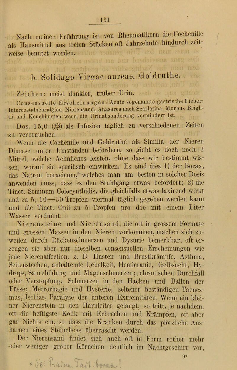 Nach meiner Erfahrung ist von Rheumatikern die Cochenille als Hausmittel aus freien Stücken oft Jahrzehnte hindurch zeit- weise benutzt worden. b. Solidago Yirgae aureae. Goldruthe. Zeichen: meist dunkler, trüber Urin. Consensuelle Erscheinungen: Acute sogenannte gastrische Fieber: Intereostalneuralgien, Nierensand, Ahasarca nach Scarlatina, Morbus Brigh- tii und Keuchhusten wenn die Urinabsonderung vermindert ist. Dos. 15,0 (iß) als Infusion täglich zu verschiedenen Zeiten zu verbrauchen. Wenn die Cochenille und Goldruthe als Similia der Nieren Diurese unter Umständen befördern, so giebt es doch noch 3 Mittel, welche Aehnliches leisten, ohne dass wir bestimmt wis- sen, worauf sie specifisch einwirken. Es sind dies 1) der Borax, das Natron boracicum, welches man am besten in solcher Dosis an wenden muss, dass es den Stuhlgang etwas befördert; 2) die Tinct. Seminum Colocynthidis, die gleichfalls etwas laxirend wirkt und zu 5, 10—30 Tropfen viermal täglich gegeben werden kann und die Tinct. Opii zu 5 Tropfen pro die mit einem Liter Wasser verdünnt. Nierensteine und Nierensand, die oft in grossem Formate und grossen Massen in den Nieren Vorkommen, machen sich zu- weilen durch Rückenschmerzen und Dysurie bemerkbar, oft er- zeugen sie aber nur dieselben consensuellen Erscheinungen wie jede Nierenaffection, z. B. Husten und Brustkrämpfe, Asthma, Seitenstechen, anhaltende Uebelkeit, Hemicranie, Gelbsucht, Hy- drops, Säurebildung und Magenschmerzen; . chronischen Durchfall oder Verstopfung, Schmerzen in den Hacken und Ballen der Füsse; Metrorhagie und Hys'terie, seltener beständigen Taenes- mus, Ischias, Paralyse der unteren Extremitäten. Wenn ein klei- ner Nierenstein in den Harnleiter gelangt, so tritt, je nachdem, oft die heftigste Kolik mit Erbrechen und Krämpfen, oft aber gar Nichts ein, so dass die Kranken durch das plötzliche Aus- harnen eines Sternchens überrascht werden. Der Nierensand findet sich auch oft in Form rother mehr oder weniger grober Körnchen deutlich im Nachtgeschirr vor, 9* ^ (k-i KüG/ah. ] ßA'i. !