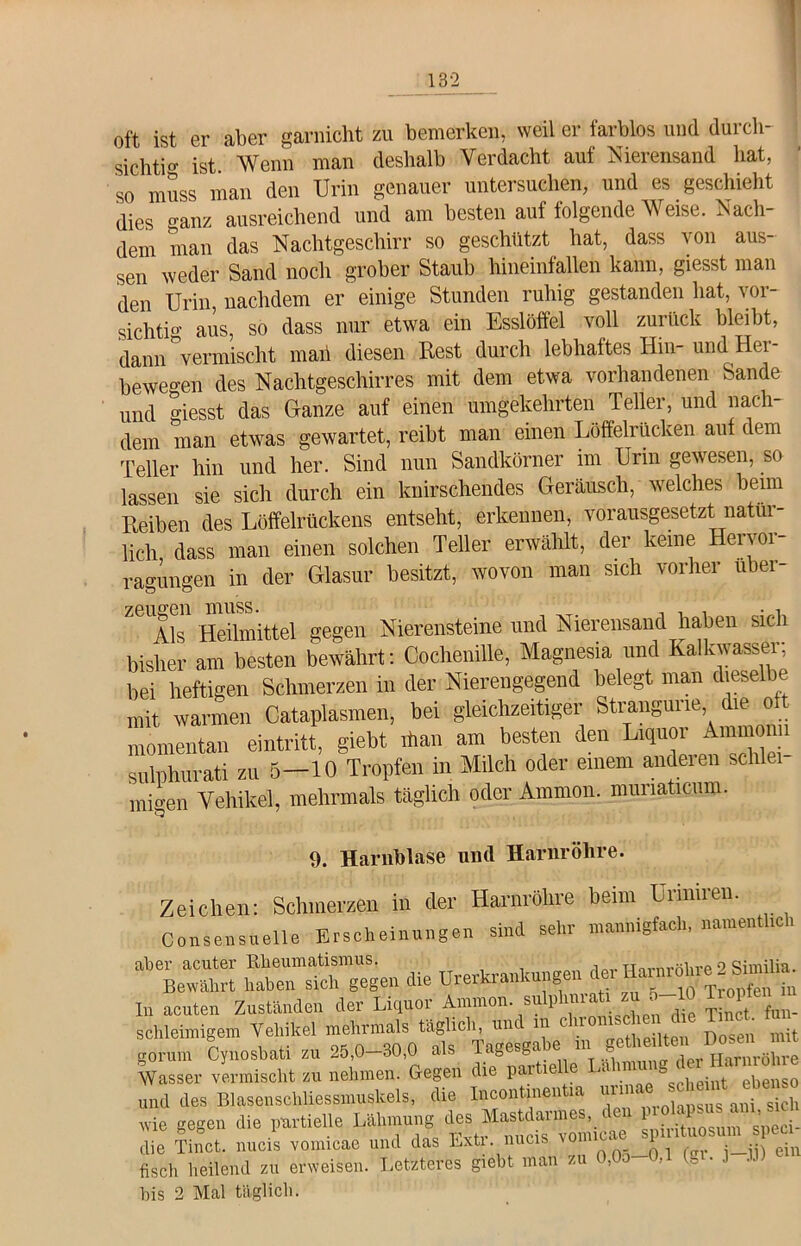 oft ist er aber garnicht zu bemerken, weil er farblos und durch- sichti ist Wenn man deshalb Verdacht auf Nierensand bat, so muss man den Urin genauer untersuchen, und es geschieht dies o-anz ausreichend und am besten auf folgende Weise. Nach- dem man das Nachtgeschirr so geschützt hat, dass von aus- sen weder Sand noch grober Staub hineinfallen kann, giesst man den Urin, nachdem er einige Stunden ruhig gestanden hat, vor- sichtig aus, so dass nur etwa ein Esslöffel voll zurück bleibt, dann vermischt man diesen Rest durch lebhaftes Hin- und Hei- bewegen des Nachtgeschirres mit dem etwa vorhandenen Sande und giesst das Ganze auf einen umgekehrten Teller, und nach- dem man etwas gewartet, reibt man einen Löffelrücken auf dem Teller hin und her. Sind nun Sandkörner im Urin gewesen, so lassen sie sich durch ein knirschendes Geräusch, welches beim Reiben des Löffelrückens entseht, erkennen, vorausgesetzt natür- lich dass man einen solchen Teller erwählt, der keine Heivoi Tagungen in der Glasur besitzt, wovon man sich vorher über- zeugen muss. . . . , Als Heilmittel gegen Nierensteine und Nierensand haben sich bisher am besten bewährt: Cochenille, Magnesia und Kalkwasser; bei heftigen Schmerzen in der Nierengegend belegt man dieselbe mit warmen Cataplasmen, bei gleichzeitiger Strangune die oft momentan eintritt, giebt ihan am besten den Liquor Ammomi sulphurati zu 5—10 Tropfen in Milch oder einem anderen schlei- migen Vehikel, mehrmals täglich oder Ammon, muriaticum. 9. Harnblase und Harnröhre. Zeichen: Schmerzen in der Harnröhre beim üriniren. Consensuelle Erscheinungen sind sehr mannigfach, namentlich aber acuter Rheumatismus. , uovnwUirp 2 fiimilia. Bewährt haben sich gegen die Urerkrankungen de, Harniihn.» I» acuten Zuständen der Liquor Ammonsulplmraü *u 5-10.&P e»J schleunigem Vehikel Ä mit SÄ. nehmern Gegel LVU und des Blasenschliessmuskels, die Incontinentia uiim j sich wie gegen die partielle Ipirhuosum speei- fisch^heilend1 zu erTeiTen. Letzteres giebt man zu 0,05-0,1 (gr. j-,1,1) ein bis 2 Mal täglich.