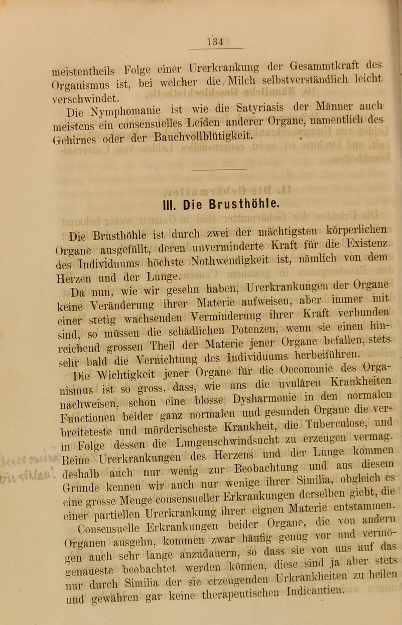 meistenteils Folge einer Urerkrankung der Gesammtkraft des Organismus ist, bei welcher die Milch selbstverständlich leicht verschwindet. . . . , Die Nymphomanie ist wie die Satynasis der Männer auch meistens ein consensuelles Leiden anderer Organe, namentlich des Gehirnes oder der Bauchvollblütigkeit. III. Die Brusthöhle. Die Brusthöhle ist durch zwei der mächtigsten körperlichen Organe ausgefüllt, deren unverminderte Kraft für die Existenz, des Individuums höchste Notwendigkeit ist, nämlich von dem Herzen und der Lunge. , Da nun wie wir gesehn haben, Urerkrankungen dei Oibane keine Veränderung ihrer Materie aufweisen, aber immer mit einer stetig wachsenden Verminderung ihrer hiaft veibunde sind, so müssen die schädlichen Potenzen, wenn sie einen hin- reichend grossen Theil der Materie jener Organe befallen, stets sehr bald die Vernichtung des Individuums heibeifuhien. Die Wichtigkeit jener Organe für die Oeconomie des Orga- nismus ist dass, wie uns die ^ nachweisen, schon eine blosse Dysharmome in den noimalen Functionen beider ganz normalen und gesunden Organe (le i este und mörderischeste Krankheit, die Tubercnlose, und indessen die Lungenschwindsucht zu erzeugen = Reine Urerkrankungen des Herzens und 1 el ‘{Nus  diesem deshalb auch nur wenig zur Beobachtung u , Grunde kennen wir auch nur wenige ihrer Similia, obj11 eine Grosse Menge consensueller Erkrankungen derselben giebt, die einer* partiellen Urerkrankung ihrer eignen Materie »tsttmme ' Consensuelle Erkrankungen beider Organe, die on aide.« Organen ausgehn, kommen zwar häufig genug gen auch sehr lange anzudauern, so dass sie von ““£ genaueste beobachtet werden können, diese sm d J* ab ei et, nur durch Similia der sie erzeugenden UrUianUieitc . und gewähren gar keine therapeutischen Indicantien.