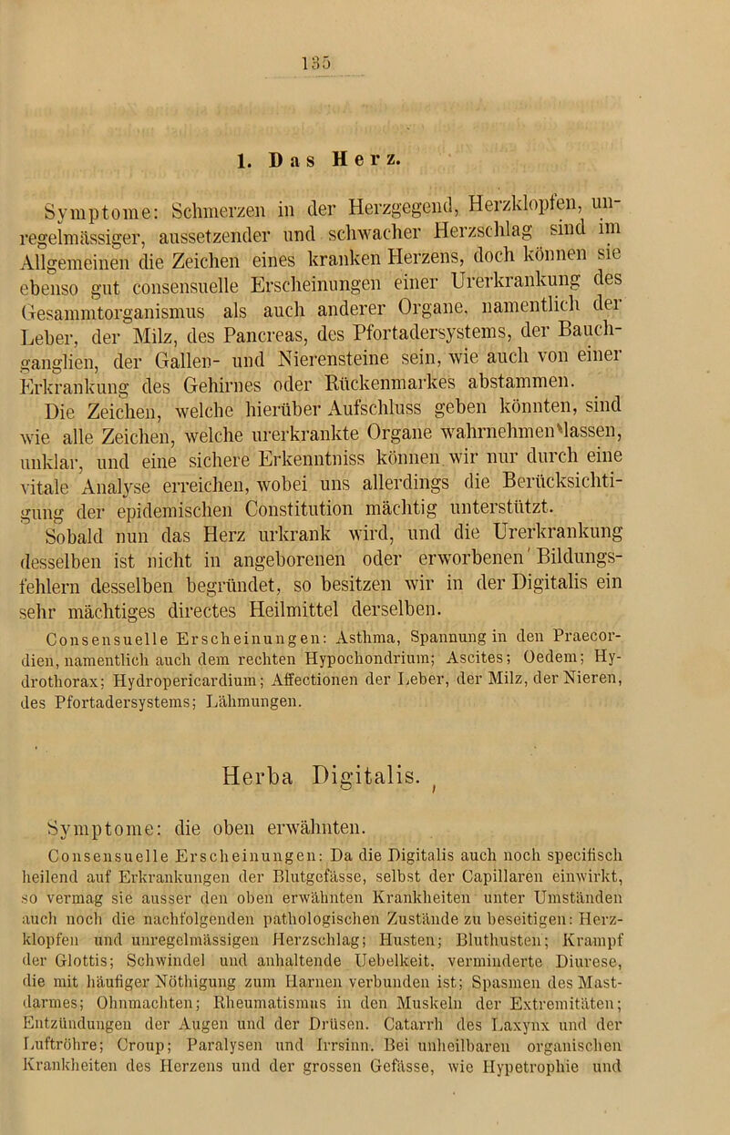 1. Das He r z. Symptome: Schmerzen in der Herzgegend, Herzklopfen, un- regelmässiger, aussetzender und schwacher Herzschlag sind im Allgemeinen die Zeichen eines kranken Herzens, doch können sie ebenso gut consensuelle Erscheinungen einer Urerkrankung des Gesammtorganismus als auch anderer Organe, namentlich dei Leber, der Milz, des Pancreas, des Pfortadersystems, der Bauch- ganglien, der Gallen- und Nierensteine sein, wie auch ton einei Erkrankung des Gehirnes oder Rückenmarkes abstammen. Die Zeichen, welche hierüber Aufschluss geben könnten, sind wie alle Zeichen, welche urerkrankte Organe wahrnehmen Massen, unklar, und eine sichere Erkenntniss können, wir nur durch eine vitale Analyse erreichen, wobei uns allerdings die Berücksichti- gung der epidemischen Constitution mächtig unterstützt. Sobald nun das Herz urkrank wird, und die Urerkrankung desselben ist nicht in angeborenen oder erworbenen' Bildungs- fehlern desselben begründet, so besitzen wir in der Digitalis ein sehr mächtiges directes Heilmittel derselben. Consensuelle Erscheinungen: Asthma, Spannung in den Praecor- dien, namentlich auch dem rechten Hypochondrium; Ascites; Oedem; Hy- drothorax; Hydropericardium; Affectionen der Leber, der Milz, der Nieren, des Pfortadersystems; Lähmungen. Herba Digitalis. Symptome: die oben erwähnten. Consensuelle Erscheinungen: Da die Digitalis auch noch specifisch heilend auf Erkrankungen der Blutgefässe, selbst der Capillaren einwirkt, so vermag sie ausser den oben erwähnten Krankheiten unter Umständen aucli noch die nachfolgenden pathologischen Zustände zu beseitigen: Herz- klopfen und unregelmässigen Herzschlag; Husten; Bluthusten; Krampf der Glottis; Schwindel und anhaltende Uebelkeit. verminderte Diurese, die mit häufiger Nöthigung zum Harnen verbunden ist; Spasmen des Mast- darmes; Ohnmächten; Rheumatismus in den Muskeln der Extremitäten; Entzündungen der Augen und der Drüsen. Catarrh des Laxynx und der Luftröhre; Croup; Paralysen und Irrsinn. Bei unheilbaren organischen Krankheiten des Herzens und der grossen Gefässe, wie Hypetrophie und