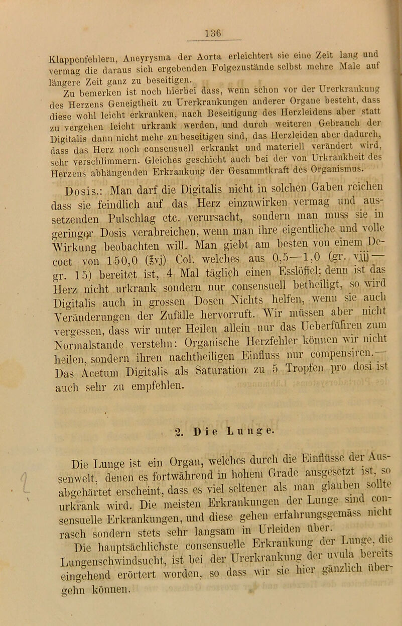 Klappenfehlern, Aneyrysma der Aorta erleichtert sie eine Zeit lang und vermag die daraus sich ergebenden Folgezustände selbst mehre Male aui längere Zeit ganz zu beseitigen. Zu bemerken ist noch hierbei dass, wenn schon vor der Urerkranlcung des Herzens Geneigtheit zu Urerkrankungen anderer Organe besteht, dass diese wohl leicht erkranken, nach Beseitigung des Herzleidens aber statt zu vergehen leicht urkranlc werden, und durch weiteren Gebrauch der Digitalis dann nicht mehr zu beseitigen sind, das Herzleiden aber dadurch, dass das Herz noch consensuell erkrankt und materiell verändert wird, sehr verschlimmern. Gleiches geschieht auch bei der von Urkrankbeit des Herzens abhängenden Erkrankung der Gesammtkraft des Organismus. Dosis.: Man darf die Digitalis nicht in solchen Gaben reichen dass sie feindlich auf das Herz einzuwirken vermag und aus- setzenden Pulschlag etc. verursacht, sondern man muss sie in geringer Dosis verabreichen, wenn man ihre eigentliche und volle Wirkung beobachten will. Man gieht am besten von einem De- coct von 150,0 (gvj) Col. welches aus 0,5—1,0 (gr. vjjj gr. 15) bereitet ist, 4 Mal täglich einen Esslöffel; denn ist das Herz nicht urkrank sondern nur consensuell betheiligt, so wird Digitalis auch in grossen Dosen Nichts helfen, wenn sie auc i Veränderungen der Zufälle hervorruft. Wir müssen aber nicht vergessen, dass wir unter Heilen allein nur das Ueberfünien zum Normalstande verstehn: Organische Herzfehler können wir nicht heilen, sondern ihren nachtheiligen Einfluss nur compensiren. Das Acetum Digitalis als Saturation zu 5 Tropfen pro dosi ist auch sehr zu empfehlen. 2. Die Lunge. Die Lunge ist ein Organ, welches durch die Einflüsse der Au- senwelt. denen es fortwährend in hohem Grade ausgesetzt is , so abgehärtet erscheint, dass es viel seltener als man glauben sollte urkrank wird. Die meisten Erkrankungen der Lunge sind con- sensuelle Erkrankungen, und diese gehen erfahrungsgemäß nie i rasch sondern stets sehr langsam in Erleiden über. Die hauptsächlichste consensuelle Erkrankung oi 1111» -l Lungenschwindsucht, ist bei der Urerkrankung dei UU1a eie* ^ eingehend erörtert worden, so dass wir sie lnei ganz ic i u t gehn können.